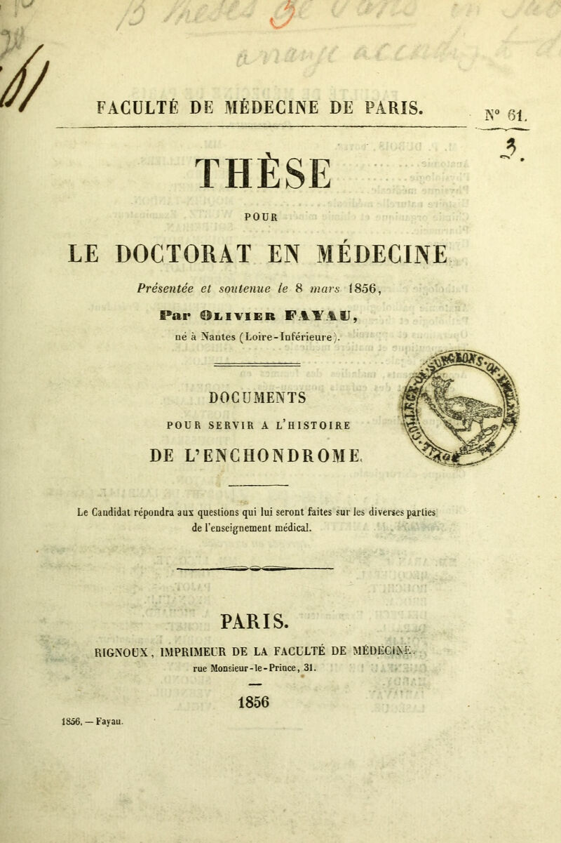FACULTÉ DE MÉDECINE DE PARIS POUR LE DOCTORAT EN MÉDECINE Présentée et soutenue le 8 mars 1856, Par Olivier FAY1II, né à Nantes (Loire-Inférieure). DOCUMENTS POUR SERVIR A L’HISTOIRE DE L’EN CHONDROME, Le Candidat répondra aux questions qui lui seront faites sur les diverses parties de l’enseignement médical. PARIS. RIGNOUX, IMPRIMEUR DE LA FACULTÉ DE MÉDECINE. rue Monsieur-le-Prince, 31. • 1856 1856. — Fayau.