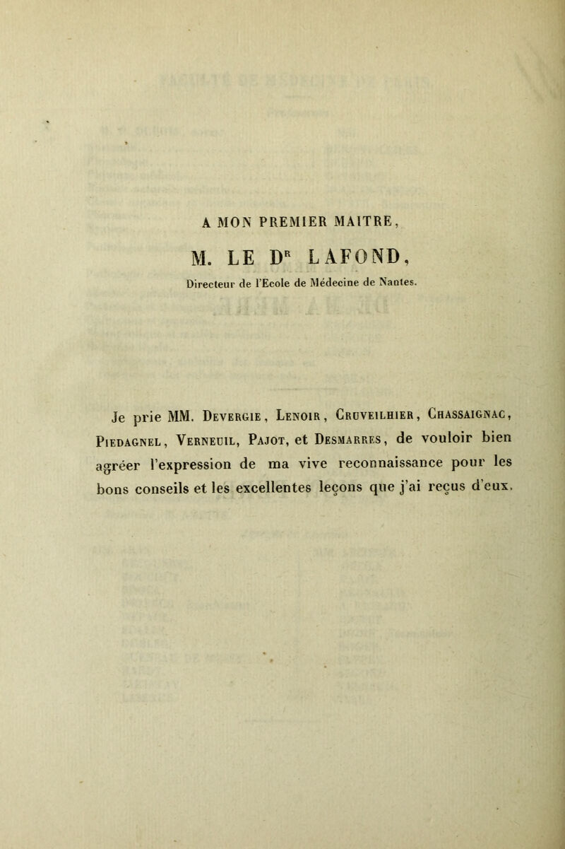 A MON PREMIER MAITRE, M. LE DR LAFOND, Directeur de l’Ecole de Médecine de Nantes. Je prie MM. Devergie , Lenoir, Crcveilhier, Chassaignac, Piedagnel, Verneüil, Pajot, et Desmarres, de vouloir bien agréer l’expression de ma vive reconnaissance pour les bons conseils et les excellentes leçons que j’ai reçus d’eux,