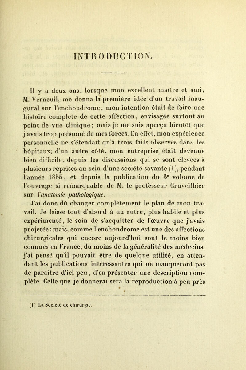 INTRODUCTION. 11 y a deux ans, lorsque mon excellent maître et ami, M. Verneuil, me donna la première idée d’un travail inau- gural sur l’enchondrome, mon intention était de faire une histoire complète de cette affection, envisagée surtout au point de vue clinique; mais je me suis aperçu bientôt que j’avais trop présumé de mes forces. En effet, mon expérience personnelle ne s’étendait qu’à trois faits observés dans les hôpitaux; d’un autre côté, mon entreprise'était devenue bien difficile, depuis les discussions qui se sont élevées à plusieurs reprises au sein d’une société savante (1), pendant l’année 1855, et depuis la publication du 3e volume de l’ouvrage si remarquable de M. le professeur Gruveilhier sur Yanatomie pathologique. J’ai donc dù changer complètement le plan de mon tra- vail. Je laisse tout d’abord à un autre, plus habile et plus expérimenté, le soin de s’acquitter de l’œuvre que j’avais projetée : mais, comme l’enchondrome est une des affections chirurgicales qui encore aujourd’hui sont le moins bien connues en France, du moins de la généralité des médecins, j’ai pensé qu’il pouvait être de quelque utilité, en atten- dant les publications intéressantes qui ne manqueront pas de paraître d’ici peu , d’en présenter une description com- plète. Celle que je donnerai sera la reproduction à peu près (1) La Société de chirurgie.