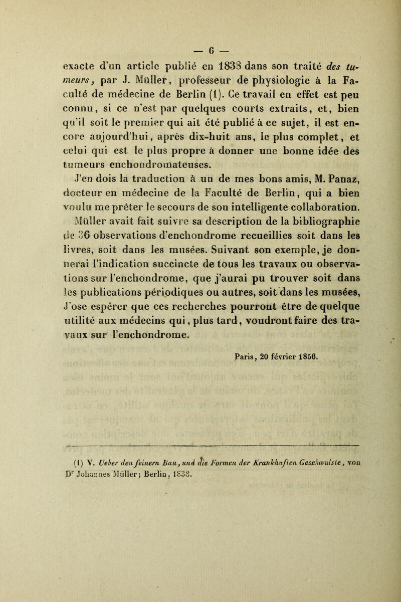 exacte d’un article publié en 1838 dans son traité des tu- meurs 9 par J. Müller, professeur de physiologie à la Fa- culté de médecine de Berlin (1). Ce travail en effet est peu connu, si ce n’est par quelques courts extraits, et, bien qu’il soit le premier qui ait été publié à ce sujet, il est en- core aujourd’hui, après dix-huit ans, le plus complet, et celui qui est le plus propre à donner une bonne idée des tumeurs enchondromateuses. J’en dois la traduction à un de mes bons amis, M. Panaz, docteur en médecine de la Faculté de Berlin, qui a bien voulu me prêter le secours de son intelligente collaboration. Müller avait fait suivre sa description de la bibliographie de J6 observations d’enchondrome recueillies soit dans les livres, soit dans les musées. Suivant son exemple, je don- nerai l’indication succincte de tous les travaux ou observa- tions sur l’encbondrome, que j’aurai pu trouver soit dans les publications périodiques ou autres, soit dans les musées, J'ose espérer que ces recherches pourront être de quelque utilité aux médecins qui, plus tard, voudront faire des tra- vaux sur l’enchondrome. Paris, 20 février 1850. (1) V. Ueber den feinern bail, iinii die Formai der Krankiiaflcn Geschwulsle, von Dr Johannes Müller; Berlin, 1838.