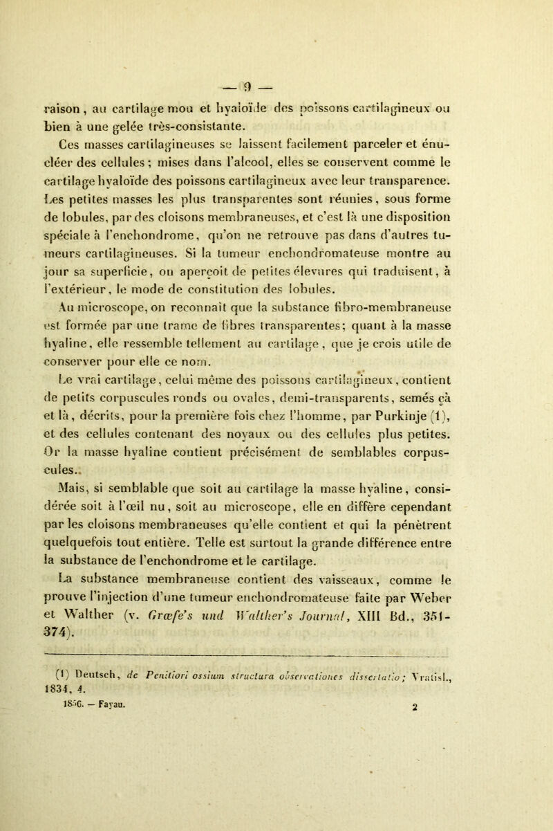 raison , an cartilage mou et hyaloïde des poissons cartilagineux ou bien à une gelée très-consistante. Ces masses cartilagineuses se laissent facilement parceler et énu- cléer des cellules; mises dans l’alcool, elles se conservent comme le cartilage hyaloïde des poissons cartilagineux avec leur transparence. Les petites masses les plus transparentes sont réunies, sous forme de lobules, par des cloisons membraneuses, et c’est là une disposition spéciale à i’enchondrome, qu’on ne retrouve pas dans d’autres tu- meurs cartilagineuses. Si la tumeur enchondromaleuse montre au jour sa superficie, on aperçoit de petites élevures qui traduisent, à l’extérieur, le mode de constitution des lobules. Au microscope, on reconnaît que la substance fibro-membraneuse est formée par une (rame de libres transparentes; quant à la masse hyaline, elle ressemble tellement au cartilage, que je crois utile de conserver pour elle ce nom. Le vrai cartilage, celui même des poissons cartilagineux, contient de petits corpuscules ronds ou ovales, demi-transparents, semés çà et là, décrits, pour la première fois chez l’homme, par Purkinje (1), et des cellules contenant des noyaux ou des cellules plus petites. Or la masse hyaline contient précisément de semblables corpus- cules. Mais, si semblable que soit au cartilage la masse hyaline, consi- dérée soit à l’œil nu, soit au microscope, elle en diffère cependant par les cloisons membraneuses qu’elle contient et qui la pénètrent quelquefois tout entière. Telle est surtout la grande différence entre la substance de l’enchondrome et le cartilage. La substance membraneuse contient des vaisseaux, comme le prouve l’injection d’une tumeur enchondromateuse faite par Weber et Walther (v. Grœfe’s und Walther’s Journal, XIII Bd., 351- 374). (1) Deutsch, de Peniliori ostium structura oosercaliones disse/latio; Yralisl., 1834, 4. 18--C. — Fayau. 2