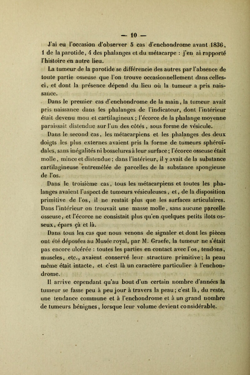J’ai eu l’occasion d’observer 5 cas d’enchondrome avant 1836, 1 de la parotide, 4 des phalanges et du métacarpe : j’en ai rapporté l’histoire en autre lieu. La tumeur de la parotide se différencie des autres par l’absence de toute partie osseuse que l’on trouve occasionnellement dans celles- ci, et dont la présence dépend du lieu où la tumeur a pris nais- sance. Dans le premier cas d’enchondrome de la main, la tumeur avait pris naissance dans les phalanges de l’indicateur, dont l’intérieur était devenu mou et cartilagineux; l’écorce de la phalange moyenne paraissait distendue sur l’un des côtés , sous forme de vésicule. Dans le second cas, les métacarpiens et les phalanges des deux doigts les plus externes avaient pris la forme de tumeurs sphéroï- dales, sans inégalités ni bosselures à leur surface ; l’écorce osseuse était molle, mince et distendue ; dans l’intérieur, il y avait de la substance cartilagineuse entremêlée de parcelles de la substance spongieuse de l’os. Dans le troisième cas, tous les métacarpiens et toutes les pha- langes avaient l’aspect de tumeurs vésiculeuses , et, de la disposition primitive de l’os, il ne restait plus que les surfaces articulaires. Dans l’intérieur on trouvait une masse molle, sans aucune parcelle osseuse, et l’écorce ne consistait plus qu’en quelques petits ilôts os- seux, épars çà et là. Dans tous les cas que nous venons de signaler et dont les pièces ont été déposées au Musée royal, par M. Graefe, la tumeur ne s’était pas encore ulcérée : toutes les parties en contact avec l’os, tendons, muscles, etc., avaient conservé leur structure primitive; la peau même était intacte, et c’est là un caractère particulier à l’enchon- drome. Il arrive cependant qu’au bout d’un certain nombre d’années la tumeur se fasse peu à peu jour à travers la peau ; c’est là, du reste, une tendance commune et à l’enchondrome et à un grand nombre de tumeurs bénignes, lorsque leur volume devient considérable.