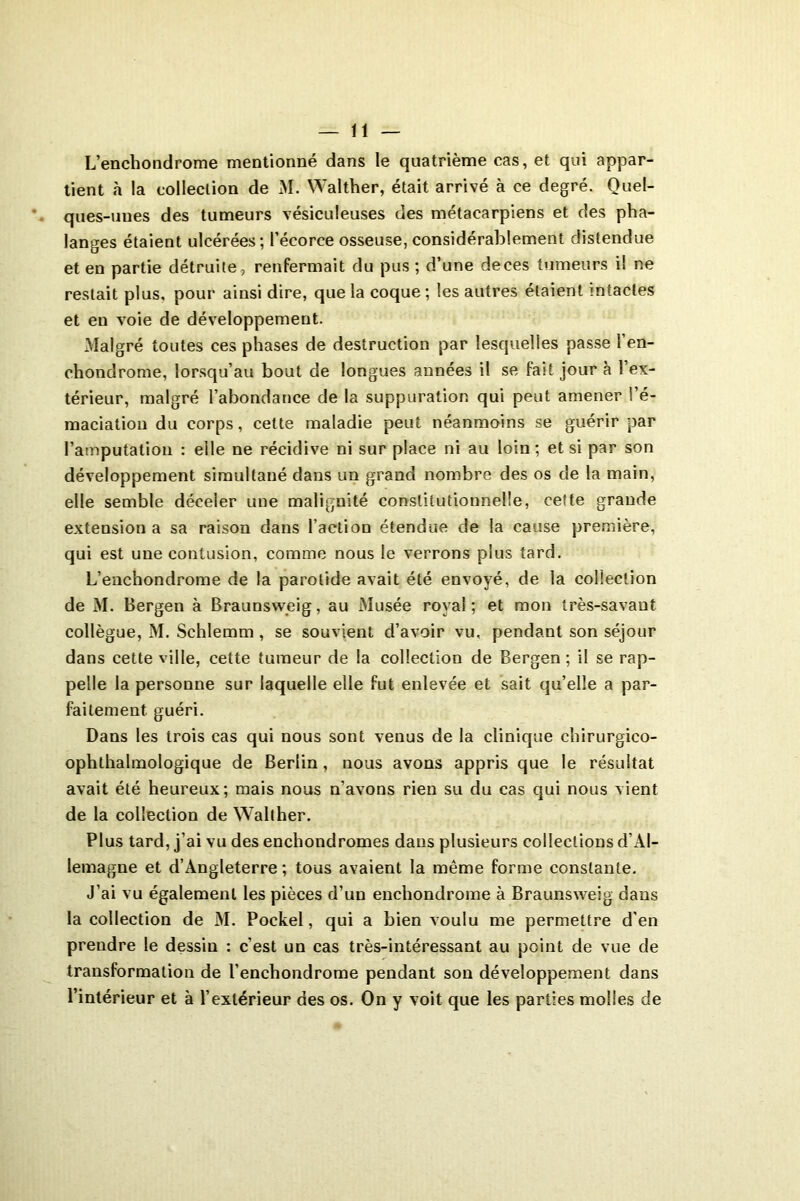 L’enchondrome mentionné dans le quatrième cas, et qui appar- tient «à la collection de M. Walther, était arrivé à ce degré. Quel- ques-unes des tumeurs vésiculeuses des métacarpiens et des pha- langes étaient ulcérées; l’écorce osseuse, considérablement distendue et en partie détruite , renfermait du pus ; d’une deces tumeurs i! ne restait plus, pour ainsi dire, que la coque ; les autres étaient intactes et en voie de développement. .Malgré toutes ces phases de destruction par lesquelles passe l’en- ohondrome, lorsqu’au bout de longues années il se fait jour à l’ex- térieur, malgré l’abondance de la suppuration qui peut amener l’é- maciation du corps, cette maladie peut néanmoins se guérir par l’amputation : elle ne récidive ni sur place ni au loin; et si par son développement simultané dans un grand nombre des os de la main, elle semble déceler une malignité constitutionnelle, cette grande extension a sa raison dans l’action étendue de la cause première, qui est une contusion, comme nous le verrons plus tard. L’enchondrome de la parotide avait été envoyé, de la collection de M. Bergen à Braunsweig, au Musée royal; et mon très-savant collègue, M. Schlemm , se souvient d’avoir vu, pendant son séjour dans cette ville, cette tumeur de la collection de Bergen ; il se rap- pelle la personne sur laquelle elle fut enlevée et sait qu’elle a par- faitement guéri. Dans les trois cas qui nous sont venus de la clinique chirurgico- ophthalmologique de Berlin, nous avons appris que le résultat avait été heureux; mais nous n’avons rien su du cas qui nous vient de la collection de Walther. Plus tard, j’ai vu des enchondromes dans plusieurs collections d’Al- lemagne et d’Angleterre ; tous avaient la même forme constante. J’ai vu également les pièces d’un enchondrome à Braunsweig dans la collection de M. Pockel, qui a bien voulu me permettre d'en prendre le dessin : c’est un cas très-intéressant au point de vue de transformation de l’enchondrome pendant son développement dans l’intérieur et à l’extérieur des os. On y voit que les parties molles de