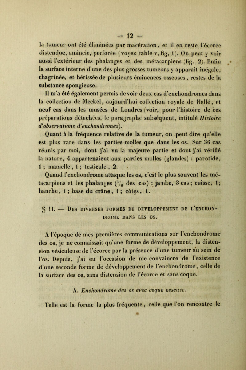 la tumeur ont été éliminées par macération , et il en reste l’écorce distendue, amincie, perforée (voyez table v, ng, 1). On peut y voir aussi l’extérieur des phalanges et des métacarpiens (fig. 2). Enfin la surface interne d’une des plus grosses tumeurs y apparaît inégale, chagrinée, et hérissée de plusieurs éminences osseuses, restes de la substance spongieuse. Il m’a été également permis devoir deux cas d’enchondromes dans la collection de Meckel, aujourd’hui collection royale de Hallé, et neuf cas dans les musées de Londres (voir, pour l’histoire de ces préparations détachées, le paragraphe subséquent, intitulé Histoire d’observations d’enchondromes). Quant à la fréquence relative de la tumeur, on peut dire qu’elle est plus rare dans les parties molles que dans les os. Sur 36 cas réunis par moi, dont j’ai vu la majeure partie et dont j’ai vérifié la nature, 4 appartenaient aux parties molles (glandes) : parotide, 1 ; mamelle, 1 ; testicule , 2. Quand l’enchondrome attaque les os, c’est le plus souvent les mé- tacarpiens et les phalanges (5/6 des cas) : jambe, 3 cas; cuisse, t; hanche, 1 ; base du crâne, 1 ; côtçs, 1. g II. — Des diverses formes de développement de l’enchon- drome DANS LES OS. A l’époque de mes premières communications sur l’enchondrome des os, je ne connaissais qu’une forme de développement, la disten- sion vésiculeuse de l’écorce par la présence d’une tumeur au sein de l’os. Depuis, j’ai eu l’occasion de me convaincre de l’existence d’une seconde forme de développement de l’enchondrome, celle de la surface des os, sans distension de l’écorce et sans coque. A. Encliondrome des os avec coque osseuse. Telle est la forme la plus fréquente, ceile que l’on rencontre le