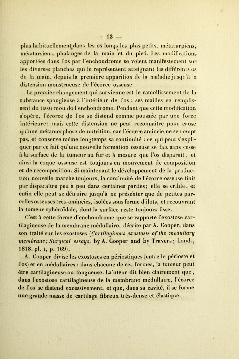 pins habituellement dans les os longs les plus petits, métacarpiens, métatarsiens, phalanges de la main et du pied. Les modifications apportées dans l’os par l’enchondrome se voient manifestement sur les diverses planches qui le représentent atteignant les différents os de la main, depuis la première apparition de la maladie jusqu’à la distension monstrueuse de l’écorce osseuse. Le premier changement qui survienne est le ramollissement de la substance spongieuse à l’intérieur de l’os : ses mailles se remplis- sent du tissu mou de l’enchondrome. Pendant que celte modification s’opère, l’écorce de l’os se distend comme poussée par une force intérieure; mais cette distension ne peut reconnaître pour cause qu’une métamorphose de nutrition, car l’écorce amincie ne se rompt pas, et conserve même longtemps sa continuité : ce qui peut s’expli- quer par ce fait qu’une nouvelle formation osseuse se fait sans cesse à la surface de la tumeur au furet à mesure que l’os disparaît, et ainsi la coque osseuse est toujours en mouvement de composition et de recomposition. Si maintenant le développement de la produc- tion nouvelle marche toujours, la conl nuité de l’écorce osseuse finit par disparaître peu à peu dans certaines parties; elle se crible, et enfin elle peut se détruire jusqu’à ne présenter que de petites par- celles osseuses très-amincies, isolées sous forme d’ilots, et recouvrant la tumeur sphéroïdale, dont la surface reste toujours lisse. C’est à celle forme d’enchondrome que se rapporte l’exostose car- tilagineuse de la membrane médullaire, décrite par À. Cooper, dans son traité sur les exostoses (Carlilaginous exostosis of tlie medutlary membrane ; Surgicat essays, by A. Cooper and by Travers; Lond., 1818, pi. t, p. 169). A. Cooper divise les exostoses en périostiques (entre le périoste et l’os) et en médullaires : dans chacune de ces formes, la tumeur peut être cartilagineuse ou fongueuse. La’uteur dit bien clairement que, dans l’exostose cartilagineuse de la membrane médullaire, l’écorce de l’os se distend excessivement, et que, dans sa cavité, il se forme uue grande masse de cartilage fibreux très-dense et élastique.