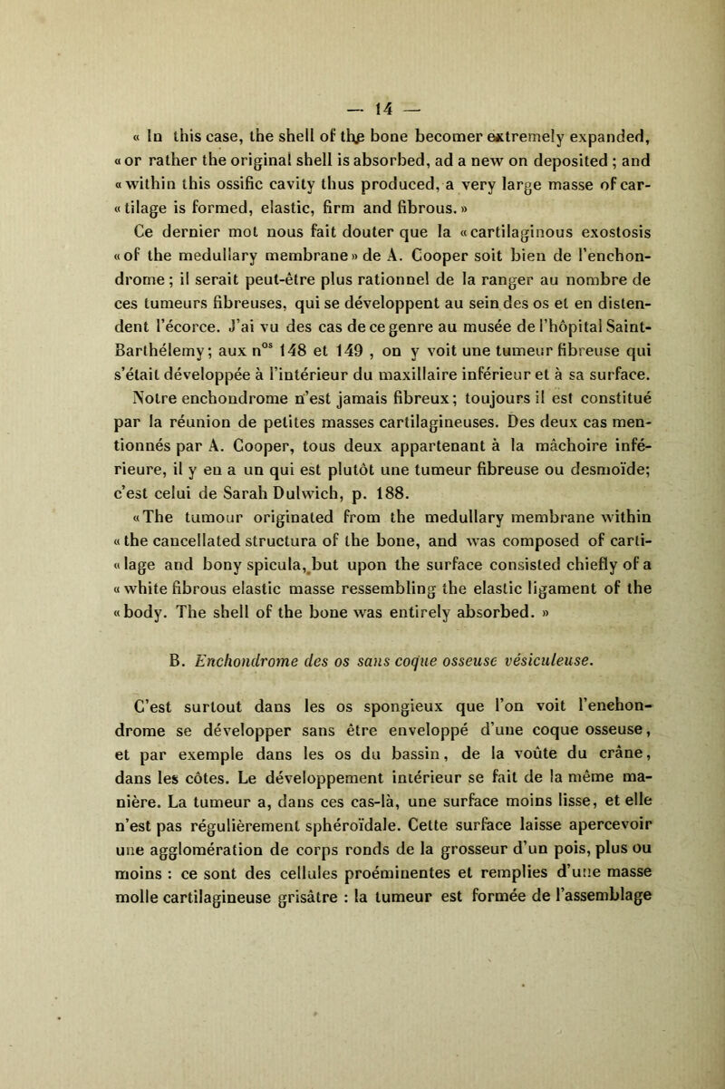 « In this case, the shell of th£ bone becomer extremely expanded, « or rather the original shell is absorbed, ad a new on deposited ; and «within this ossifie cavity thus produced, a very large masse ofcar- «tilage is formed, elastic, firm and fibrous. » Ce dernier mot nous fait douter que la « cartilaginous exostosis «of the medullary membrane» de À. Cooper soit bien de l’enchon- drome ; il serait peut-être plus rationnel de la ranger au nombre de ces tumeurs fibreuses, qui se développent au sein des os et en disten- dent l’écorce. J’ai vu des cas de ce genre au musée de l’hôpital Saint- Barthélemy; aux nos 148 et 149 , on y voit une tumeur fibreuse qui s’était développée à l’intérieur du maxillaire inférieur et à sa surface. Notre enchondrome n’est jamais fibreux; toujours il est constitué par la réunion de petites masses cartilagineuses. Des deux cas men- tionnés par À. Cooper, tous deux appartenant à la mâchoire infé- rieure, il y en a un qui est plutôt une tumeur fibreuse ou desmoïde; c’est celui de Sarah Dulwich, p. 188. «The tumour originaled from the medullary membrane within « the caucellated structura of the bone, and was composed of carli- «lage and bony spicula, but upon the surface consisted chiefly of a « white fibrous elastic masse ressembling the elastic ligament of the «body. The shell of the bone was entirely absorbed. » B. Enchondrome des os sans coque osseuse vésicuteuse. C’est surtout dans les os spongieux que l’on voit l’enehon- drome se développer sans être enveloppé d’une coque osseuse, et par exemple dans les os du bassin, de la voûte du crâne, dans les côtes. Le développement intérieur se fait de la même ma- nière. La tumeur a, dans ces cas-là, une surface moins lisse, et elle n’est pas régulièrement sphéroïdale. Cette surface laisse apercevoir une agglomération de corps ronds de la grosseur d’un pois, plus ou moins : ce sont des cellules proéminentes et remplies d’une masse molle cartilagineuse grisâtre : la tumeur est formée de l’assemblage