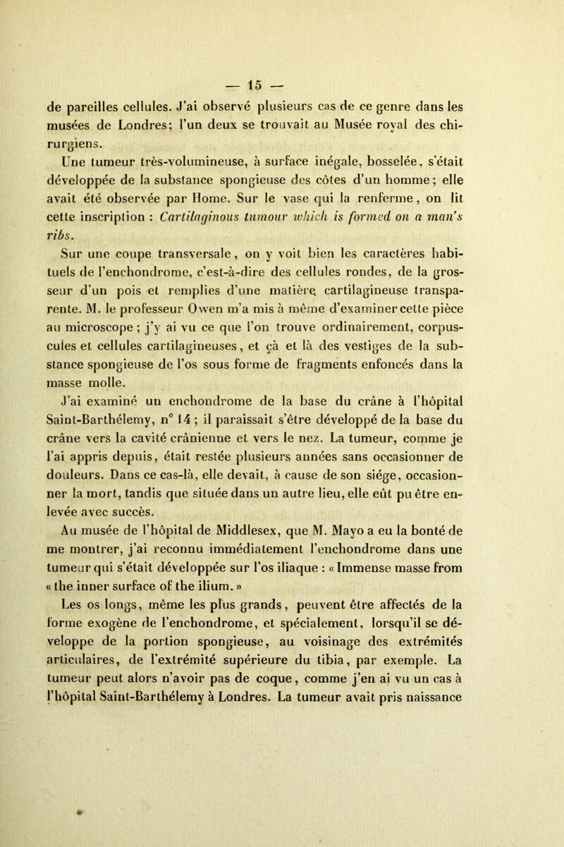 de pareilles cellules. J’ai observé plusieurs cas de ce genre dans les musées de Londres; l’un deux se trouvait au Musée royal des chi- rurgiens. Une tumeur très-volumineuse, à surface inégale, bosselée, s’était développée de la substance spongieuse des côtes d’un homme ; elle avait été observée par Home. Sur le vase qui la renferme, on lit cette inscription : Cartilnginous tumour which is formed on a man’s ribs. Sur une coupe transversale, on y voit bien les caractères habi- tuels de l’enchondrome, c’est-à-dire des cellules rondes, de la gros- seur d’un pois et remplies d’une matière cartilagineuse transpa- rente. M. le professeur Owen m’a mis à même d’examiner celte pièce au microscope ; j’y ai vu ce que l’on trouve ordinairement, corpus- cules et cellules cartilagineuses, et çà et là des vestiges de la sub- stance spongieuse de l’os sous forme de fragments enfoncés dans la masse molle. J’ai examiné un enchondrome de la base du crâne à l’hôpital Saint-Barthélemy, n° 14 ; il paraissait s’être développé de la base du crâne vers la cavité crânienne et vers le nez. La tumeur, comme je l’ai appris depuis, était restée plusieurs années sans occasionner de douleurs. Dans ce cas-là, elle devait, à cause de son siège, occasion- ner la mort, tandis que située dans un autre lieu, elle eût pu être en- levée avec succès. Au musée de l’hôpital de Middlesex, que M. Mayo a eu la bonté de me montrer, j’ai reconnu immédiatement l’enchondrome dans une tumeur qui s’était développée sur l’os iliaque : « Immense masse from « the inner surface of the ilium. » Les os longs, même les plus grands, peuvent être affectés de la forme exogène de l’enchondrome, et spécialement, lorsqu’il se dé- veloppe de la portion spongieuse, au voisinage des extrémités articulaires, de l’extrémité supérieure du tibia, par exemple. La tumeur peut alors n’avoir pas de coque, comme j’en ai vu un cas à l’hôpital Saint-Barthélemy à Londres. La tumeur avait pris naissance