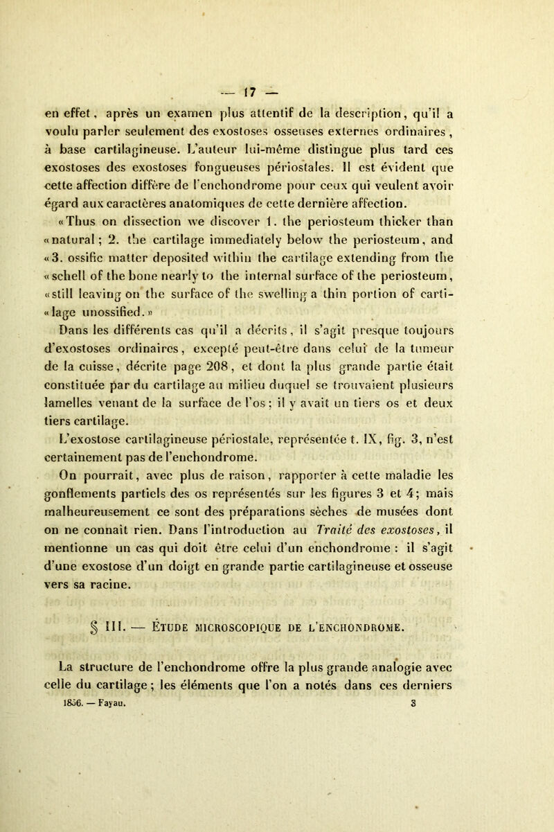 en effet, après un examen plus attentif de la description, qu’il a voulu parler seulement des exostoses osseuses externes ordinaires , à base cartilagineuse. L’auteur lui-même distingue plus tard ces exostoses des exostoses fongueuses périostales. Il est évident que eette affection diffère de l'enchondrome pour ceux qui veulent avoir égard aux caractères anatomiques de cette dernière affection. «Thus on dissection we discover 1. lhe periosteum thicker than «natural; 2. tlie cartilage immediately below the periosteum, and «3. ossifie matter deposited within the cartilage extending from lhe «schell of the bone nearly to lhe internai surface of lhe periosteum, «still leaviug on the surface of the swelling a thin portion of carti- lage unossified.fi Dans les différents cas qu’il a décrits, i! s’agit presque toujours d’exostoses ordinaires, excepté peut-être dans celui de la tumeur de la cuisse, décrite page 208, et dont la plus grande partie était constituée par du cartilage au milieu duquel se trouvaient plusieurs lamelles venant de la surface de l’os; il y avait un tiers os et deux tiers cartilage. L’exostose cartilagineuse périostale, représentée t. IX, fig. 3, n’est certainement pas de l’enchondrome. On pourrait, avec plus de raison, rapporter à cette maladie les gonflements partiels des os représentés sur les figures 3 et 4; mais malheureusement ce sont des préparations sèches de musées dont on ne connaît rien. Dans l’introduction au Traité des exostoses, il mentionne un cas qui doit être celui d’un enchondrome : il s’agit d’une exostose d’un doigt en grande partie cartilagineuse et osseuse vers sa racine. g III.— Étude microscopique de l’enchondrome. La structure de l’enchondrome offre la plus grande analogie avec celle du cartilage ; les éléments que l’on a notés dans ces derniers 1&56. — Fayau. 3