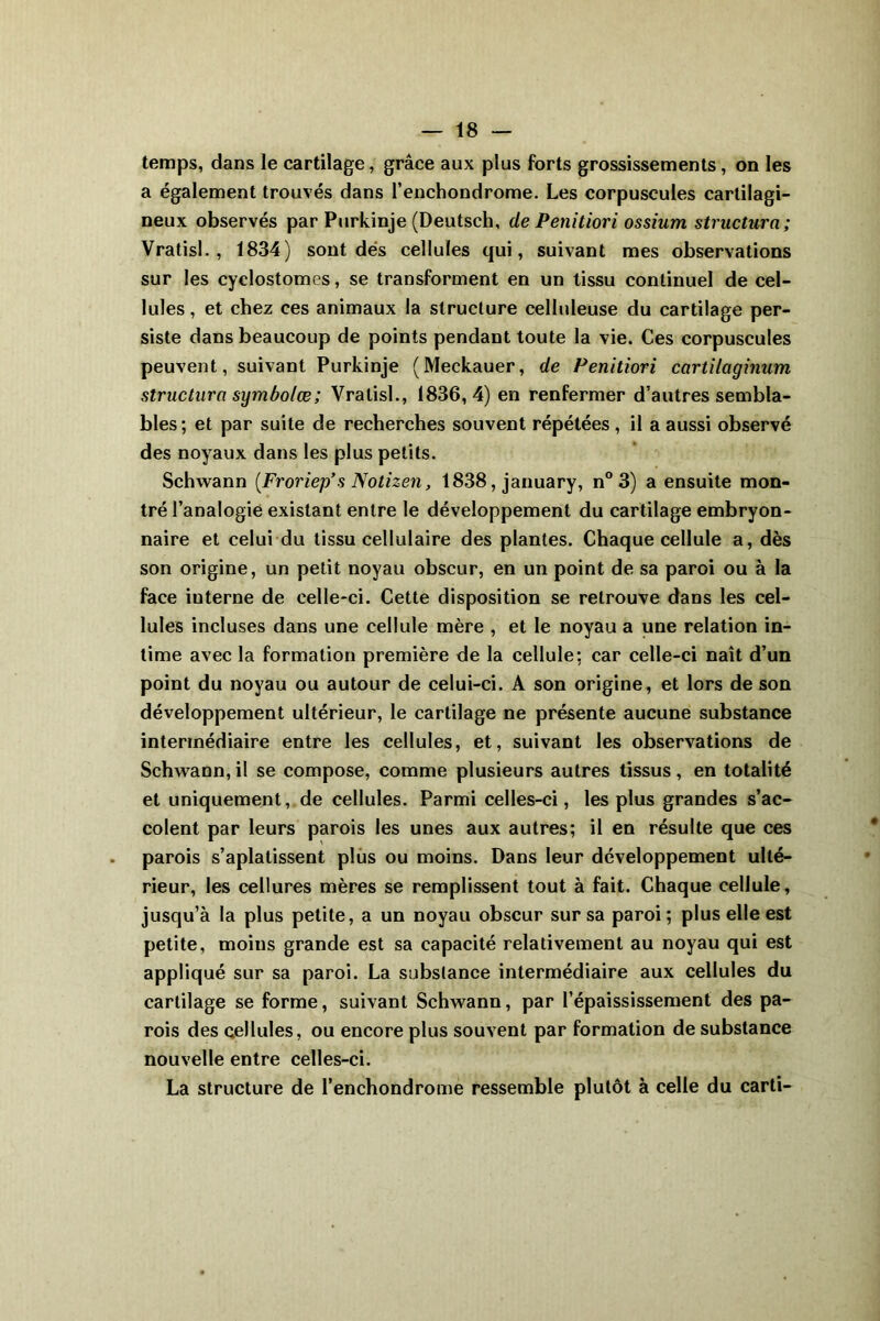 temps, dans le cartilage, grâce aux plus forts grossissements, on les a également trouvés dans l’enchondrome. Les corpuscules cartilagi- neux observés par Purkinje (Deutsch, de Penitiori ossium structura; Vratisl. , 1834) sont dés cellules qui, suivant mes observations sur les cyclostomes, se transforment en un tissu continuel de cel- lules , et chez ces animaux la structure celluleuse du cartilage per- siste dans beaucoup de points pendant toute la vie. Ces corpuscules peuvent, suivant Purkinje (Meckauer, de Penitiori cartilaginum structura symbolœ; Vratisl., 1836,4) en renfermer d’autres sembla- bles; et par suite de recherches souvent répétées, il a aussi observé des noyaux dans les plus petits. Schwann {Froriep*s Notizen, 1838, january, n° 3) a ensuite mon- tré l’analogie existant entre le développement du cartilage embryon- naire et celui du tissu cellulaire des plantes. Chaque cellule a, dès son origine, un petit noyau obscur, en un point de sa paroi ou à la face iuterne de celle-ci. Cette disposition se retrouve dans les cel- lules incluses dans une cellule mère , et le noyau a une relation in- time avec la formation première de la cellule: car celle-ci naît d’un point du noyau ou autour de celui-ci. A son origine, et lors de son développement ultérieur, le cartilage ne présente aucune substance intermédiaire entre les cellules, et, suivant les observations de Schwann, il se compose, comme plusieurs autres tissus, en totalité et uniquement, de cellules. Parmi celles-ci, les plus grandes s’ac- colent par leurs parois les unes aux autres; il en résulte que ces parois s’aplatissent plus ou moins. Dans leur développement ulté- rieur, les cellures mères se remplissent tout à fait. Chaque cellule, jusqu’à la plus petite, a un noyau obscur sur sa paroi; plus elle est petite, moins grande est sa capacité relativement au noyau qui est appliqué sur sa paroi. La substance intermédiaire aux cellules du cartilage se forme, suivant Schwann, par l’épaississement des pa- rois des cellules, ou encore plus souvent par formation de substance nouvelle entre celles-ci. La structure de l’enchondrome ressemble plutôt à celle du carti-