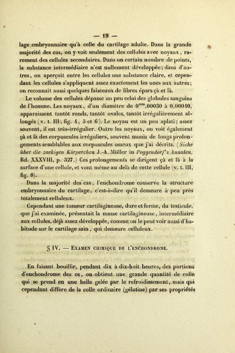 lage embryonnaire qu’à celle du cartilage adulte. Dans la grande majorité des cas, on y voit seulement des cellules avec noyaux, ra- rement des cellules secondaires. Dans un certain nombre de points, la substance intermédiaire n’est nullement développée ; dans d’au- tres, on aperçoit entre les cellules une substance claire, et cepen- dant les cellules s’appliquent assez exactement les unes aux autres; on reconnaît aussi quelques faisceaux de fibres épars çà et là. Le volume des cellules dépasse un peu celui des globules sanguins de l’homme. Les noyaux, d’un diamètre de 0mm,00030 à 0,00040, apparaissent tantôt ronds, tantôt ovales, tantôt irrégulièrement al- longés (v. t. III, fig. 4, 5 et 6). Le noyau est un peu aplati; assez souvent, il est très-irrégulier. Outre les noyaux, on voit également çà et là des corpuscules irréguliers, souvent munis de longs prolon- gements semblables aux corpuscules osseux que j’ai décrits. ( Siehe über die zackigen Kôrperclien J.-A. Müller in Poggendorf’s Annalen, Bd. XXXVIII, p. 327.) Ces prolongements se dirigent çà et là à la surface d’une cellule, et vont même au delà de cette cellule (v. 1.111, fig. 8). Dans la majorité des’ cas, l’enchondrome conserve la structure embryonnaire du cartilage, c’est-à-dire qu’il demeure à peu près totalement celluleux. Cependant une tumeur cartilagineuse, dure et ferme, du testicule, que j’ai examinée, présentait la masse cartilagineuse, intermédiaire aux cellules, déjà assez développée, comme on le peut voir aussi d’ha- bitude sur le cartilage sain, qui demeure celluleux. § IV. — Examen chimique de l’enchondrome. En faisant bouillir, pendant dix à dix-huit heures, des portions d’enchondrome des os, on obtient une grande quantité de colle qui se prend en une belle gelée par le refroidissement, mais qui cependant diffère de la colle ordinaire (gélatine) par ses propriétés