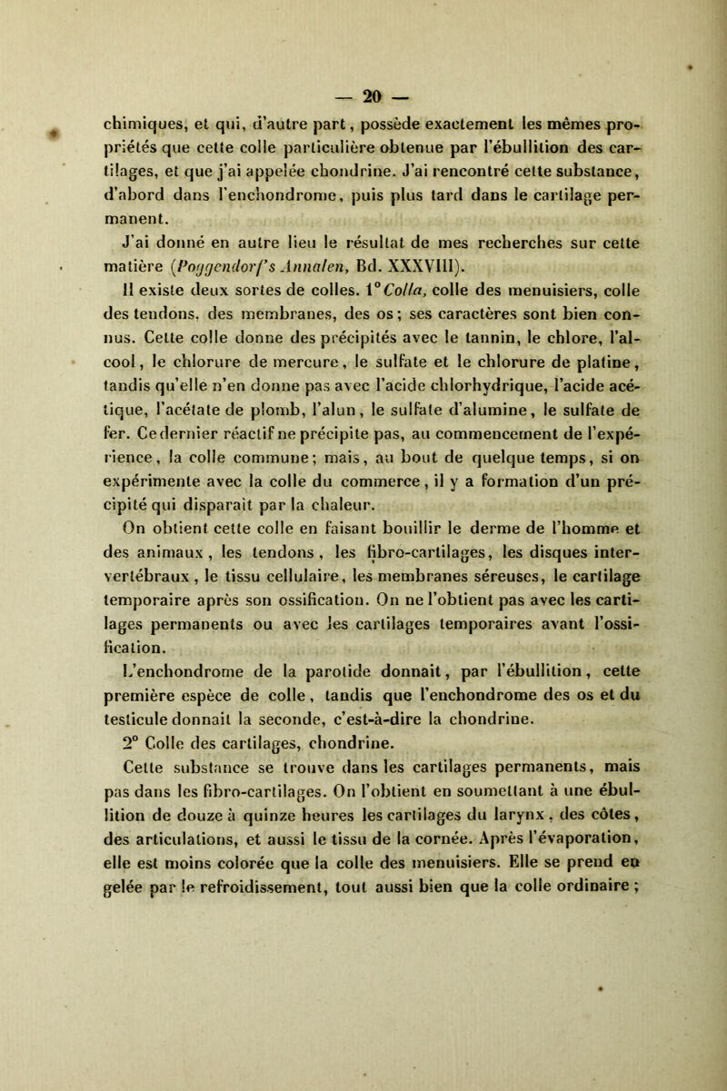 chimiques, et qui, d’autre part, possède exactement les mêmes pro- priétés que cette colle particulière obtenue par l’ébullition des car- tilages, et que j’ai appelée chondrine. J’ai rencontré cette substance, d’abord dans l’enchondrome, puis plus tard dans le cartilage per- manent. J’ai donné en autre lieu le résultat de mes recherches sur cette matière (Poggcndorf’s Annalen, Bd. XXXVlil). 11 existe deux sortes de colles. 1° Colla, colle des menuisiers, colle des tendons, des membranes, des os; ses caractères sont bien con- nus. Celte colle donne des précipités avec le tannin, le chlore, l’al- cool, le chlorure de mercure, le sulfate et le chlorure de platine, tandis qu’elle n’en donne pas avec l’acide chlorhydrique, l’acide acé- tique, l’acétate de plomb, l’alun, le sulfate d’alumine, le sulfate de fer. Cedernier réactif ne précipite pas, au commencement de l’expé- rience, la colle commune; mais, au bout de quelque temps, si on expérimente avec la colle du commerce, il y a formation d’un pré- cipité qui disparait par la chaleur. On obtient cette colle en faisant bouillir le derme de l’homme et des animaux , les tendons, les fibro-cartilages, les disques inter- vertébraux , le tissu cellulaire, les membranes séreuses, le cartilage temporaire après son ossification. On ne l’obtient pas avec les carti- lages permanents ou avec les cartilages temporaires avant l’ossi- fication. L’enchondrome de la parotide donnait, par l’ébullition, cette première espèce de colle, tandis que l’enchondrome des os et du testicule donnait la seconde, c’est-à-dire la chondrine. 2° Colle des cartilages, chondrine. Celte substance se trouve dans les cartilages permanents, mais pas dans les fibro-cartilages. On l’obtient en soumettant à une ébul- lition de douze à quinze heures les cartilages du larynx , des côtes, des articulations, et aussi le tissu de la cornée. Après l’évaporation, elle est moins colorée que la colle des menuisiers. Elle se prend en gelée par le refroidissement, tout aussi bien que la colle ordinaire ;
