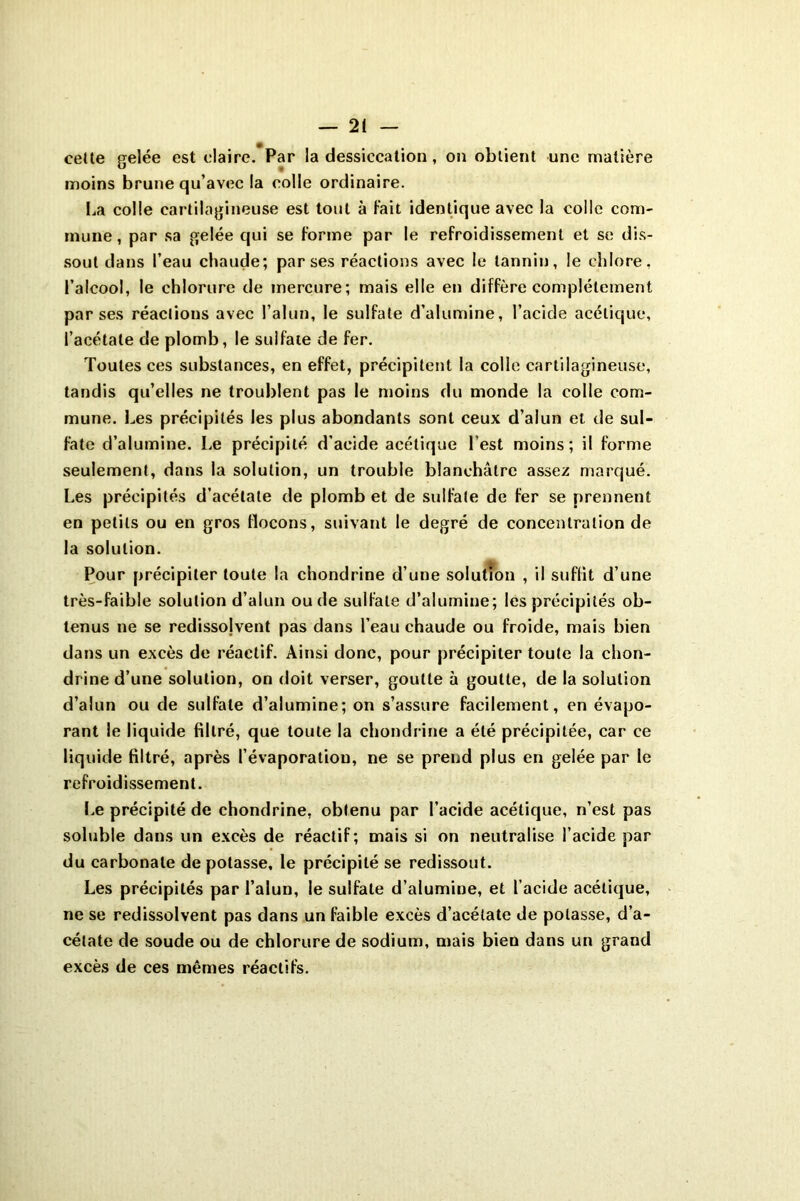 celte gelée est claire. Par la dessiccation, on obtient une matière moins brune qu’avec la colle ordinaire. La colle cartilagineuse est tout à Fait identique avec la colle com- mune, par sa gelée qui se Forme par le refroidissement et se dis- sout dans l’eau chaude; par ses réactions avec le tannin, le chlore, l’alcool, le chlorure de mercure; mais elle en diffère complètement par ses réactions avec l’alun, le sulfate d’alumine, l’acide acétique, l’acétate de plomb, le sulfate de fer. Toutes ces substances, en effet, précipitent la colle cartilagineuse, tandis qu’elles ne troublent pas le moins du monde la colle com- mune. Les précipités les plus abondants sont ceux d’alun et de sul- fate d’alumine. Le précipité d’acide acétique l’est moins; il forme seulement, dans la solution, un trouble blanchâtre assez marqué. Les précipités d’acétate de plomb et de sulfate de fer se prennent en petits ou en gros Flocons, suivant le degré de concentration de la solution. Pour précipiter toute la chondrine d’une solution , il suffit d’une très-faible solution d’alun ou de sulfate d’alumine; les précipités ob- tenus ne se redissojvent pas dans l’eau chaude ou froide, mais bien dans un excès de réactif. Ainsi donc, pour précipiter toute la chon- drine d’une solution, on doit verser, goutte à goutte, de la solution d’alun ou de sulfate d’alumine; on s’assure facilement, en évapo- rant le liquide filtré, que toute la chondrine a été précipitée, car ce liquide filtré, après l’évaporation, ne se prend plus en gelée par le refroidissement. Le précipité de chondrine, obtenu par l’acide acétique, n’est pas soluble dans un excès de réactif; mais si on neutralise l’acide par du carbonate dépotasse, le précipité se redissout. Les précipités par l’alun, le sulfate d’alumine, et l’acide acétique, ne se redissolvent pas dans un faible excès d’acétate de potasse, d’a- cétate de soude ou de chlorure de sodium, mais bien dans un grand excès de ces mêmes réactifs.