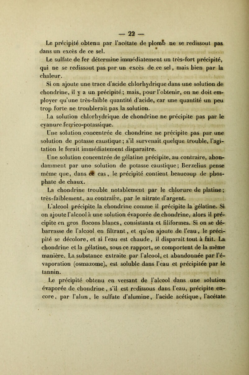 Le précipité obtenu par l’acétate de plomb ne se redissout pas dans un excès de ce sel. Le sulfate de fer détermine immédiatement un très-fort précipité, qui ne se redissout pas par un excès de ce sel, mais bien par la chaleur. Si on ajoute une trace d’acide chlorhydrique dans une solution de chondrine, il y a un précipité; mais, pour l’obtenir, on ne doit em- ployer qu’une très-faible quantité d’acide, car une quantité un peu trop forte ne troublerait pas la solution. La solution chlorhydrique de chondrine ne précipite pas par le cyanure fer.rico-potassique. Une solution concentrée de chondrine ne précipite pas par une solution de potasse caustique; s’il survenait quelque trouble, l’agi- tation le ferait immédiatement disparaître. Une solution concentrée de gélatine précipite, au contraire, abon- damment par une solution de potasse caustique; Berzelius pense même que, dans de cas, le précipité contient beaucoup de phos- phate de chaux. La chondrine trouble notablement par le chlorure de platine ; très-faiblement, au contraire, par le nitrate d’argent. L’alcool précipite la chondrine comme il précipite la gélatine. Si on ajoute l’alcool à une solution évaporée de chondrine, alors il pré- cipite en gros flocons blancs, consistants et filiformes. Si on se dé- barrasse de l’alcool en filtrant, et qu’on ajoute de l’eau, le préci- pité se décolore, et si l’eau est chaude, il disparaît tout à fait. La chondrine et la gélatine, sous ce rapport, se comportent de la même manière. La substance extraite par l’alcool, et abandonnée par l’é- vaporation (osmazome), est soluble dans l’eau et précipitée par le tannin. Le précipité obtenu en versant de l’alcool dans une solution évaporée de chondriue, s’il est redissous dans l’eau, précipite en- core, par l’alun, le sulfate d’alumine, l’acide acétique, l’acétate