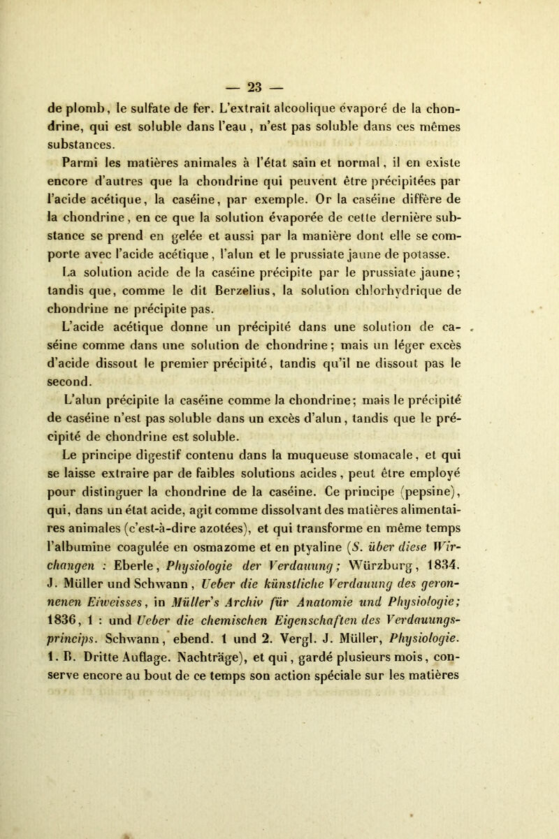 de plomb, le sulfate de fer. L’extrait alcoolique évaporé de la chon- drine, qui est soluble dans l’eau, n’est pas soluble dans ces mêmes substances. Parmi les matières animales à l’état sain et normal, il en existe encore d’autres que la chondrine qui peuvent être précipitées par l’acide acétique, la caséine, par exemple. Or la caséine diffère de la chondrine, en ce que la solution évaporée de cette dernière sub- stance se prend en gelée et aussi par la manière dont elle se com- porte avec l’acide acétique, l’alun et le prussiate jaune de potasse. La solution acide de la caséine précipite par le prussiate jaune ; tandis que, comme le dit Berzelius, la solution chlorhydrique de chondrine ne précipite pas. L’acide acétique donne un précipité dans une solution de ca- séine comme dans une solution de chondrine; mais un léger excès d’acide dissout le premier précipité, tandis qu’il ne dissout pas le second. L’alun précipite la caséine comme la chondrine; mais le précipité de caséine n’est pas soluble dans un excès d’alun, tandis que le pré- cipité de chondrine est soluble. Le principe digestif contenu dans la muqueuse stomacale, et qui se laisse extraire par de faibles solutions acides, peut être employé pour distinguer la chondrine de la caséine. Ce principe (pepsine), qui, dans un état acide, agit comme dissolvant des matières alimentai- res animales (c’est-à-dire azotées), et qui transforme en même temps l’albumine coagulée en osmazome et en ptyaline (5. über diese Wir- changen : Eberle, Physiologie der Verdauung; Würzburg, 1834. J. Muller und Schwann, Ueber die künstliclie Verdauung des geron- nenen Enveisses, in Muller s Archiv für Anatomie und Physiologie; 1836, 1 : und Ueber die cliemischen Eigenschaften des Verdauungs- princips. Schwann, ebend. 1 und 2. Vergl. J. Müller, Physiologie. 1. B. Dritte Auflage. INachtrage), et qui, gardé plusieurs mois, con- serve encore au bout de ce temps son action spéciale sur les matières