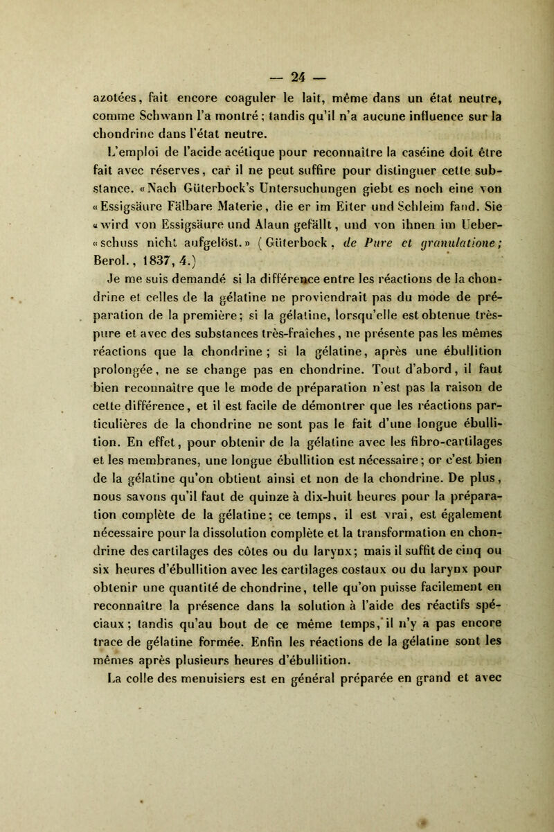 azotées, fait encore coaguler le lait, même dans un état neutre, comme Schwann l’a montré ; tandis qu’il n’a aucune influence sur la chondrine dans l’état neutre. L’emploi de l’acide acétique pour reconnaître la caséine doit être fait avec réserves, car il ne peut suffire pour distinguer cette sub- stance. «Nach Güterboek’s Untersuchungen giebt es noch eine von «Essigsaure Falbare Materie, die er im Eiter und Schleim fand. Sie «wird von Essigsaure und Alaun gefallt, und von ihnen im Ueber- « schuss nicht aufgelôst. » ( Güterbock , de Pure cl granulatione ; Berol., 1837, 4.) Je me suis demandé si la différence entre les réactions de la chou- drine et celles de la gélatine ne proviendrait pas du mode de pré- paration de la première; si la gélatine, lorsqu’elle est obtenue très- pure et avec des substances très-fraîches, ne présente pas les mêmes réactions que la chondrine; si la gélatine, après une ébullition prolongée, ne se change pas en chondrine. Tout d’abord, il faut bien reconnaître que le mode de préparation n’est pas la raison de cette différence, et il est facile de démontrer que les réactions par- ticulières de la chondrine ne sont pas le fait d’une longue ébulli- tion. En effet, pour obtenir de la gélatine avec les fibro-earlilages et les membranes, une longue ébullition est nécessaire; or c’est bien de la gélatine qu’on obtient ainsi et non de la chondrine. De plus, nous savons qu’il faut de quinze à dix-huit heures pour la prépara- tion complète de la gélatine; ce temps, il est vrai, est également nécessaire pour la dissolution complète et la transformation en chon- drine des cartilages des côtes ou du larynx; mais il suffit de cinq ou six heures d’ébullition avec les cartilages costaux ou du larynx pour obtenir une quantité de chondrine, telle qu’on puisse facilement en reconnaître la présence dans la solution à l’aide des réactifs spé- ciaux ; tandis qu’au bout de ce même temps, il n’y a pas encore trace de gélatine formée. Enfin les réactions de la gélatine sont les mêmes après plusieurs heures d’ébullition. La colle des menuisiers est en général préparée en grand et avec
