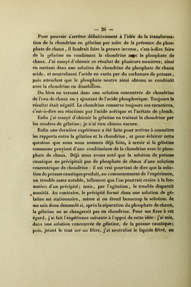 Pour pouvoir s’arrêter définitivement à l’idée de la transforma- tion de la ehondrine en gélatine par suite de la présence du phos- phate de chaux , il faudrait faire la preuve inverse, c’est-à-dire faire de la gélatine en combinant la ehondrine a^c le phosphate de chaux. J’ai essayé d’obtenir ce résultat de plusieurs manières; ainsi en mettant dans une solution de ehondrine du phosphate de chaux acide, et neutralisant l’acide en excès par du carbonate de potasse, puis attendant que le phosphate neutre ainsi obtenu se combinât avec la ehondrine en dissolution. Ou bien en versant dans une solution concentrée de ehondrine de l’eau de chaux en y ajoutant de l’acide phosphorique. Toujours le résultat était négatif. La ehondrine conserve toujours ces caractères, c’est-à-dire ses réactions par l’acide acétique et l’acétate de plomb. Enfin j'ai essayé d’obtenir la gélatine en traitant la ehondrine par les cendres de gélatine; je n’ai rien obtenu encore. Enfin une dernière expérience a été faite pour arriver à connaître les rapports entre la gélatine et la ehondrine , et pour éclairer cette question que nous nous sommes déjà faite, à savoir si la gélatine commune provient d’une combinaison de la ehondrine avec le phos- phate de chaux. Déjà nous avons noté que la solution de potasse caustique ne précipitait pas de phosphate de chaux d’une solution concentrique de ehondrine : il est vrai pourtant de dire que la solu- tion de potasse caustique produit, au commencement de l’expérience, un trouble assez notable, tellement que l’on pourrait croire à la for- mation d’un précipité; mais, par l’agitation, le trouble disparaît aussitôt. Au contraire, le précipité formé dans une solution de gé- latine est stationnaire, même si on étend beaucoup la solution. Je me suis donc demandé si, après la séparation du phosphate de chaux, la gélatine ne se changerait pas en ehondrine. Pour me fixer à cet égard, j’ai fait l’expérience suivante à l’appui de cette idée : j’ai mis, dans une solution concentrée de gélatine, de la potasse caustique; puis, jetant le tout sur un filtre, j’ai neutralisé le liquide filtré, au