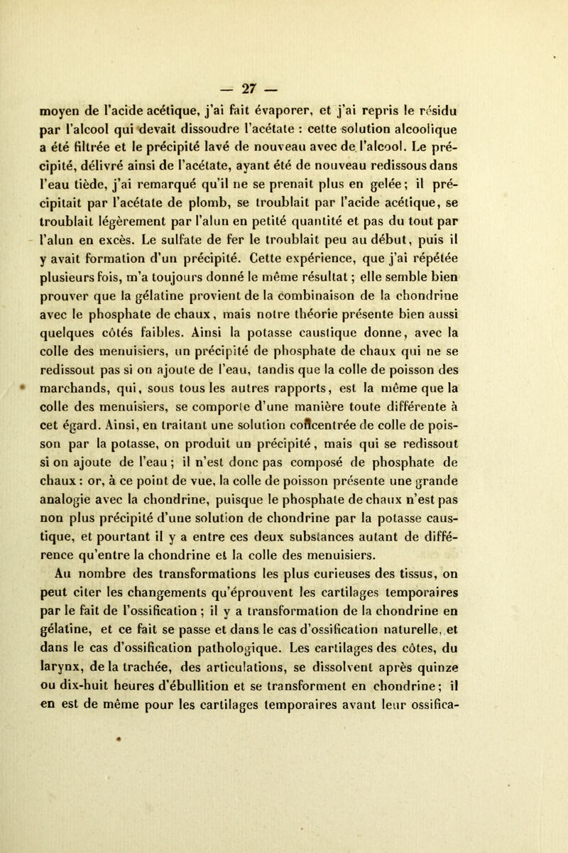 moyen de l’acide acétique, j’ai fait évaporer, et j’ai repris le résidu par l’alcool qui devait dissoudre l’acétate : cette solution alcoolique a été filtrée et le précipité lavé de nouveau avec de l’alcool. Le pré- cipité, délivré ainsi de l’acétate, ayant été de nouveau redissous dans l’eau tiède, j’ai remarqué qu’il ne se prenait plus en gelée; il pré- cipitait par l’acétate de plomb, se troublait par l’acide acétique, se troublait légèrement par l’alun en petité quantité et pas du tout par l’alun en excès. Le sulfate de fer le troublait peu au début, puis il y avait formation d’un précipité. Cette expérience, que j’ai répétée plusieurs fois, m’a toujours donné le même résultat ; elle semble bien prouver que la gélatine provient de la combinaison de la chondrine avec le phosphate de chaux, mais notre théorie présente bien aussi quelques côtés faibles. Ainsi la potasse caustique donne, avec la colle des menuisiers, un précipité de phosphate de chaux qui ne se redissout pas si on ajoute de l’eau, tandis que la colle de poisson des marchands, qui, sous tous les autres rapports, est la même que la colle des menuisiers, se comporte d’une manière toute différente à cet égard. Ainsi, en traitant une solution concentrée de colle de pois- son par la potasse, on produit un précipité, mais qui se redissout si on ajoute de l’eau ; il n’est donc pas composé de phosphate de chaux: or, à ce point de vue, la colle de poisson présente une grande analogie avec la chondrine, puisque le phosphate de chaux n’est pas non plus précipité d’une solution de chondrine par la potasse caus- tique, et pourtant il y a entre ces deux substances autant de diffé- rence qu’entre la chondrine et la colle des menuisiers. Au nombre des transformations les plus curieuses des tissus, on peut citer les changements qu’éprouvent les cartilages temporaires par le fait de l’ossification ; il y a transformation de la chondrine en gélatine, et ce fait se passe et dans le cas d’ossification naturelle, et dans le cas d’ossification pathologique. Les cartilages des côtes, du larynx, de la trachée, des articulations, se dissolvent après quinze ou dix-huit heures d’ébullition et se transforment en chondrine; il en est de même pour les cartilages temporaires avant leur ossifica-