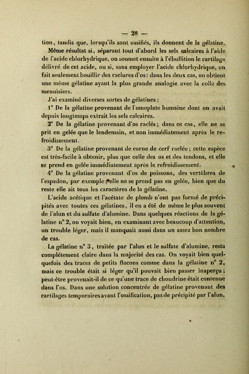 tion, tandis que, lorsqu’ils sont ossifiés, ils donnent de la gélatine. Même résultat si, séparant tout d’abord les sels calcaires à l’aide de l’acide chlorhydrique, on soumet ensuite à l’ébullition le cartilage délivré de cet acide, ou si, sans employer l’acide chlorhydrique, on fait seulement bouillir des raclures d’os: dans les deux cas, on obtient une même gélatine ayant la plus grande analogie avec la colle des menuisiers. J’ai examiné diverses sortes de gélatines : 1° De la gélatine provenant de l’omoplate humaine dont on avait depuis longtemps extrait les sels calcaires. 2° De la gélatine provenant d’os raclés; dans ce cas, elle ne se prit en gelée que le lendemain, et non immédiatement après le re- froidissement. 3° De la gélatine provenant de corne de cerf raclée ; cette espèce est très-facile à obtenir, plus que celle des os et des tendons, et elle se prend en gelée immédiatement après le refroidissement. 4° De la gélatine provenant d’os de poissons, des vertèbres de l’espadon, par exemple ♦elle ne se prend pas en gelée, bien que du reste elle ail tous les caractères de la gélatine. L’acide acétique et l’acétate de plomb n’ont pas formé de préci- pités avec toutes ces gélatines, il en a été de même le plus souvent de l’alun et du sulfate d’alumine. Dans quelques réactions de la gé- latine n°2, on voyait bien, en examinant avec beaucoup d’attention, un trouble léger, mais il manquait aussi dans un assez bon nombre de cas. La gélatine n° 3, traitée par l’alun et le sulfate d’alumine, resta complètement claire dans la majorité des cas. On voyait bien quel- quefois des traces de petits flocons comme dans la gélatine n° 2, mais ce trouble était si léger qu’il pouvait bien passer inaperçu ; peut-être provenait-il de ce qu’une trace de chondrine était contenue dans l’os. Dans une solution concentrée de gélatine provenant des cartilages temporaires avant l’ossification, pas de précipité par l’alun,