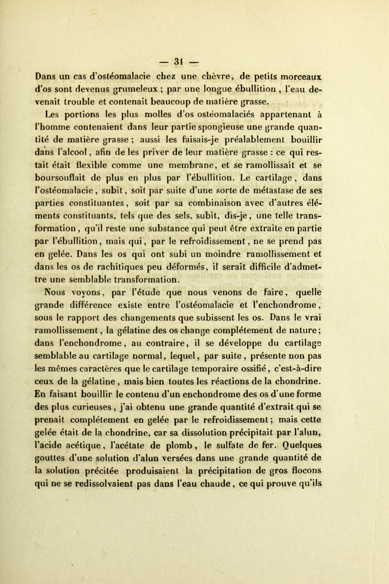 Dans un cas d’ostéomalacie chez une chèvre, de petits morceaux d’os sont devenus grumeleux ; par une longue ébullition , l’eau de- venait trouble et contenait beaucoup de matière grasse. Les portions les plus molles d’os ostéomalaciés appartenant à l’homme contenaient dans leur partie spongieuse une grande quan- tité de matière grasse ; aussi les faisais-je préalablement bouillir dans l’alcool, afin de les priver de leur matière grasse : ce qui res- tait était flexible comme une membrane, et se ramollissait et se boursouflait de plus en plus par l’ébullition. Le cartilage, dans l’ostéomalacie, subit, soit par suite d’une sorte de métastase de ses parties constituantes, soit par sa combinaison avec d’autres élé- ments constituants, tels que des sels, subit, dis-je, une telle trans- formation , qu’il reste une substance qui peut être extraite en partie par l’ébullition, mais qui, par le refroidissement, ne se prend pas en gelée. Dans les os qui ont subi un moindre ramollissement et dans les os de rachitiques peu déformés, il serait difficile d’admet- tre une semblable transformation. Nous voyons, par l’étude que nous venons de faire, quelle grande différence existe entre l’ostéomalacie et l’enchondrome, sous le rapport des changements que subissent les os. Dans le vrai ramollissement, la gélatine des os change complètement de nature; dans l’enchondrome, au contraire, il se développe du cartilage semblable au cartilage normal, lequel, par suite, présente non pas les mêmes caractères que le cartilage temporaire ossifié, c’est-à-dire ceux de la gélatine , mais bien toutes les réactions de la chondrine. En faisant bouillir le contenu d’un enchondrome des os d’une forme des plus curieuses , j’ai obtenu une grande quantité d’extrait qui se prenait complètement en gelée par le refroidissement ; mais cette gelée était de la chondrine, car sa dissolution précipitait par l’alun, l’acide acétique, l’acétate de plomb, le sulfate de fer. Quelques gouttes d’une solution d’alun versées dans une grande quantité de la solution précitée produisaient la précipitation de gros flocons qui ne se redissolvaient pas dans l’eau chaude, ce qui prouve qu’ils