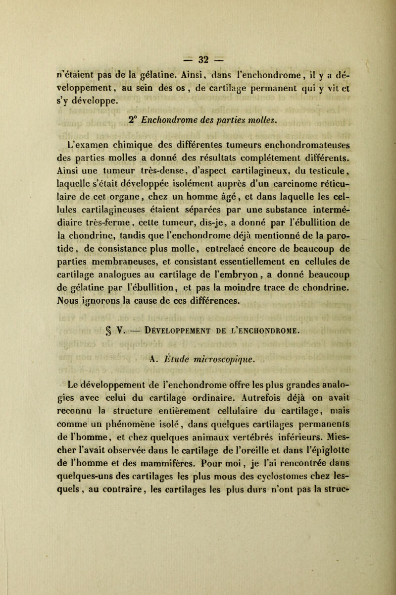n’étaient pas de la gélatine. Ainsi, dans l’enchondrome, il y a dé- veloppement, au sein des os, de cartilage permanent qui y vit el s’y développe. 2° Enchondrome des parties molles. L’examen chimique des différentes tumeurs enchondromateuses des parties molles a donné des résultats complètement différents. Ainsi une tumeur très-dense, d’aspect cartilagineux, du testicule, laquelle s’était développée isolément auprès d’un carcinome réticu- laire de cet organe, chez un homme âgé, et dans laquelle les cel- lules cartilagineuses étaient séparées par une substance intermé- diaire très-ferme, cette tumeur, dis-je, a donné par l’ébullition de la chondrine, tandis que l’enchondrome déjà mentionné de la paro- tide , de consistance plus molle, entrelacé encore de beaucoup de parties membraneuses, et consistant essentiellement en cellules de cartilage analogues au cartilage de l’embryon, a donné beaucoup de gélatine par l’ébullition, et pas la moindre trace de chondrine. Nous ignorons la cause de ces différences. § V. — Développement de l’enchondrome. A. Etude microscopique. Le développement de l’enchondrome offre les plus grandes analo- gies avec celui du cartilage ordinaire. Autrefois déjà on avait reconnu la structure entièrement cellulaire du cartilage, mais comme un phénomène isolé, dans quelques cartilages permanents de l'homme, et chez quelques animaux vertébrés inférieurs. Mies- cher l’avait observée dans le cartilage de l’oreille et dans l’épiglotte de l’homme et des mammifères. Pour moi, je l’ai rencontrée dans quelques-uns des cartilages les plus mous des cycloslomes chez les- quels , au contraire, les cartilages les plus durs n’ont pas la slruc-