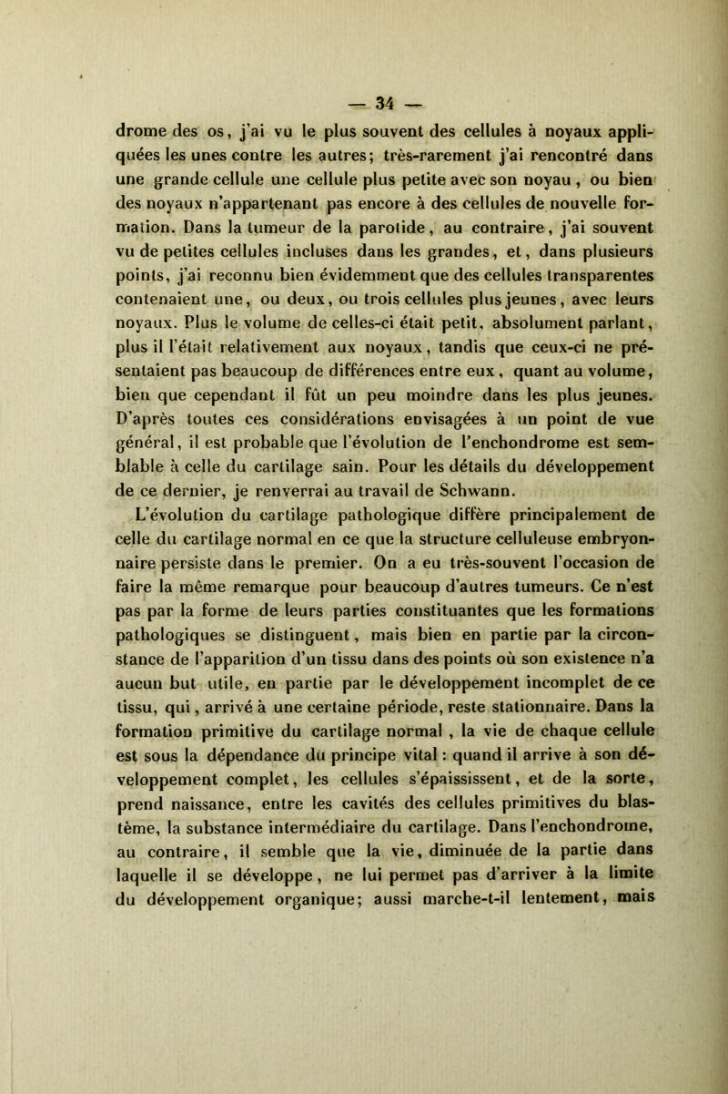 drome des os, j’ai vu le plus souvent des cellules à noyaux appli- quées les uues contre les autres; très-rarement j’ai rencontré dans une grande cellule une cellule plus petite avec son noyau , ou bien des noyaux n’appartenant pas encore à des cellules de nouvelle for- mation. Dans la tumeur de la parotide, au contraire, j’ai souvent vu de petites cellules incluses dans les grandes, et, dans plusieurs points, j’ai reconnu bien évidemment que des cellules transparentes contenaient une, ou deux, ou trois cellules plus jeunes, avec leurs noyaux. Plus le volume de celles-ci était petit, absolument parlant, plus il l’était relativement aux noyaux, tandis que ceux-ci ne pré- sentaient pas beaucoup de différences entre eux , quant au volume, bien que cependant il fût un peu moindre dans les plus jeunes. D’après toutes ces considérations envisagées à un point de vue général, il est probable que l’évolution de l’enchondrome est sem- blable à celle du cartilage sain. Pour les détails du développement de ce dernier, je renverrai au travail de Schwann. L’évolution du cartilage pathologique diffère principalement de celle du cartilage normal en ce que la structure celluleuse embryon- naire persiste dans le premier. On a eu très-souvent l’occasion de faire la même remarque pour beaucoup d’autres tumeurs. Ce n’est pas par la forme de leurs parties constituantes que les formations pathologiques se distinguent, mais bien en partie par la circon- stance de l’apparition d’un tissu dans des points où son existence n’a aucun but utile, en partie par le développement incomplet de ce tissu, qui, arrivé à une certaine période, reste stationnaire. Dans la formation primitive du cartilage normal , la vie de chaque cellule est sous la dépendance du principe vital : quand il arrive à son dé- veloppement complet, les cellules s’épaississent, et de la sorte, prend naissance, entre les cavités des cellules primitives du blas- tème, la substance intermédiaire du cartilage. Dans l’enchondroine, au contraire, il semble que la vie, diminuée de la partie dans laquelle il se développe, ne lui permet pas d’arriver à la limite du développement organique; aussi marche-t-il lentement, mais