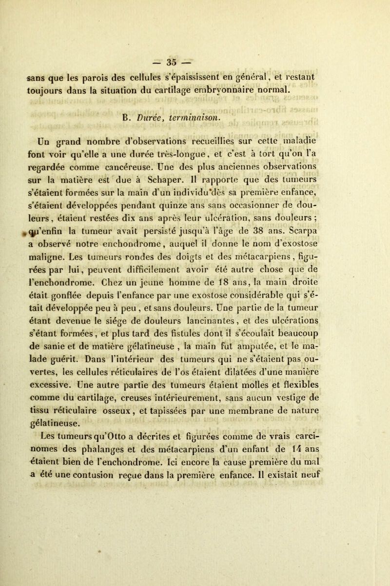 sans que les parois des cellules s’épaississent en général, et restant toujours dans la situation du cartilage embryonnaire normal. B. Durée, terminaison. Un grand nombre d’observations recueillies sur cette maladie font voir qu’elle a une durée très-longue, et c’est à tort qu’on l’a regardée comme cancéreuse. Une des plus anciennes observations sur la matière est due à Schaper. Il rapporte que des tumeurs s’étaient formées sur la main d’un individu'dès sa première enfance, s’étaient développées pendant quinze ans sans occasionner de dou- leurs, étaient restées dix ans après leur ulcération, sans douleurs; . d’enfin la tumeur avait persisté jusqu’à l’âge de 38 ans. Scarpa a observé notre enehondrome, auquel il donne le nom d'exostose maligne. Les tumeurs rondes des doigts et des métacarpiens, figu- rées par lui, peuvent difficilement avoir été autre chose que de l’enchondrome. Chez un jeune homme de 18 ans, la main droite était gonflée depuis l’enfance par une exostose considérable qui s’é- tait développée peu à peu , et sans douleurs. Une partie de la tumeur étant devenue le siège de douleurs lancinantes, et des ulcérations s’étant formées, et plus tard des fistules dont il s’écoulait beaucoup de sanie et de matière gélatineuse , ia main fut amputée, et le ma- lade guérit. Dans l’intérieur des tumeurs qui ne s’étaient pas ou- vertes, les cellules réticulaires de l’os étaient dilatées d’une manière excessive. Une autre partie des tumeurs étaient molles et flexibles comme du cartilage, creuses intérieurement, sans aucun vestige de tissu réticulaire osseux, et tapissées par une membrane de nature gélatineuse. Les tumeurs qu’Otto a décrites et figurées comme de vrais carci- nomes des phalanges et des métacarpiens d’un enfant de 14 ans étaient bien de l’enchondrome. Ici encore la cause première du mal a été une contusion reçue dans la première enfance. 11 existait neuf