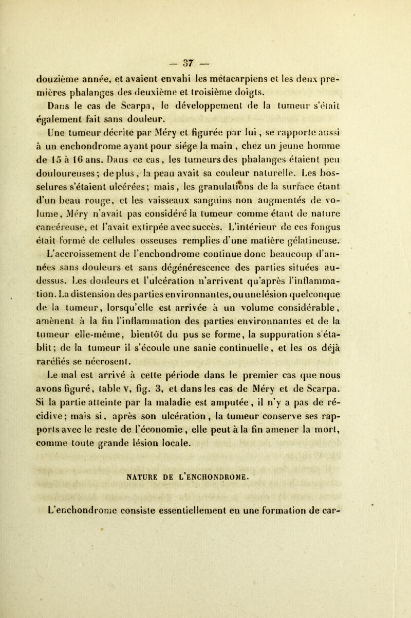 douzième année, et avaient envahi les métacarpiens et les deux pre- mières phalanges des deuxième et troisième doigts. Dans le cas de Scarpa, le développement de la tumeur s’éîait également fait sans douleur. Une tumeur décrite par JYléry et figurée par lui, se rapporte aussi à un enchondrome ayant pour siège la main , chez un jeune homme de 15 à IG ans. Dans ce cas, les tumeurs des phalanges étaient peu douloureuses; déplus, la peau avait sa couleur naturelle. Les bos- selures s’étaient ulcérées; mais, les granulations de la surface étant d’un beau rouge, et les vaisseaux sanguins non augmentés de vo- lume, Méry n’avait pas considéré la tumeur comme étant de nature cancéreuse, et l’avait extirpée avec succès. L’intérieur de ces fongus était formé de cellules osseuses remplies d’une matière gélatineuse. L’accroissement de l’enchondrome continue donc beaucoup d’an- nées sans douleurs et sans dégénérescence des parties situées au- dessus. Les douleurs et l’ulcération n’arrivent qu’après l’inflamma- tion. La distension des parties environnantes, ouunelésion quelconque de la tumeur, lorsqu’elle est arrivée à un volume considérable, amènent à la fin l’inflammation des parties environnantes et de la tumeur elle-même, bientôt du pus se forme, la suppuration s'éta- blit; de la tumeur il s’écoule une sanie continuelle, et les os déjà raréfiés se nécrosent. Le mal est arrivé à celte période dans le premier cas que nous avons figuré, table v, fig. 3, et dans les cas de Méry et de Scarpa. Si la partie atteinte par la maladie est amputée, il n’y a pas de ré- cidive; mais si, après son ulcération, la tumeur conserve ses rap- ports avec le reste de l’économie, elle peut à la fin amener la mort, comme toute grande lésion locale. NATURE DE L’ENCHONDROME. L’enchondrome consiste essentiellement en une formation de car-