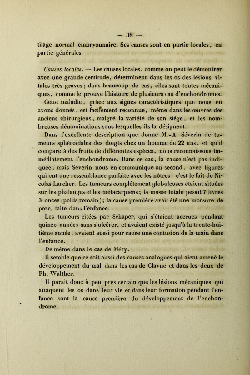 tilage normal embryonnaire. Ses causes sont en partie locales, en partie générales. Causes locales. — Les causes locales, comme on peut le démontrer avec une grande certitude, déterminent dans les os des lésions vi- tales très-graves; dans beaucoup de cas, elles sont toutes mécani- ques, comme le prouve l’histoire de plusieurs cas d’enchondromes. Cette maladie, grâce aux signes caractéristiques que nous en avons donnés , est facifement reconnue, même dans les œuvres des anciens chirurgiens, malgré la variété de son siège, et les nom- breuses dénominations sous lesquelles ils la désignent. Dans l’excellente description que donne M.-A. Séverin de tu- meurs sphéroïdales des doigts chez un homme de 22 ans, et qu’il compare à des fruits de différentes espèces, nous reconnaissons im- médiatement l’enchondrome. Dans ce cas, la cause n’est pas indi- quée ; mais Séverin nous en communique un second, avec figures qui ont une ressemblance parfaite avec les nôtres; c’est le fait de Ni- colas Larcher. Les tumeurs complètement globuleuses étaient situées sur les phalanges et les métacarpiens; la masse totale pesait 7 livres 3 onces (poids romain); la cause première avait été une morsure de porc, faite dans l’enfance. Les tumeurs citées par Schaper, qui s’étaient accrues pendant quinze années sans s’ulcérer, et avaient existé jusqu’à la trente-hui- tième année, avaient aussi pour cause une contusion de la main dans l’enfance. De même dans le cas de Méry. Il semble que ce soit aussi des causes analogues qui aient amené le développement du mal dans les cas de Clayne et dans les deux de Ph. Walther. 11 parait donc à peu près certain que les lésions mécaniques qui attaquent les os dans leur vie et dans leur formation pendant l’en- fance sont la cause première du développement de l’enchon- drome.