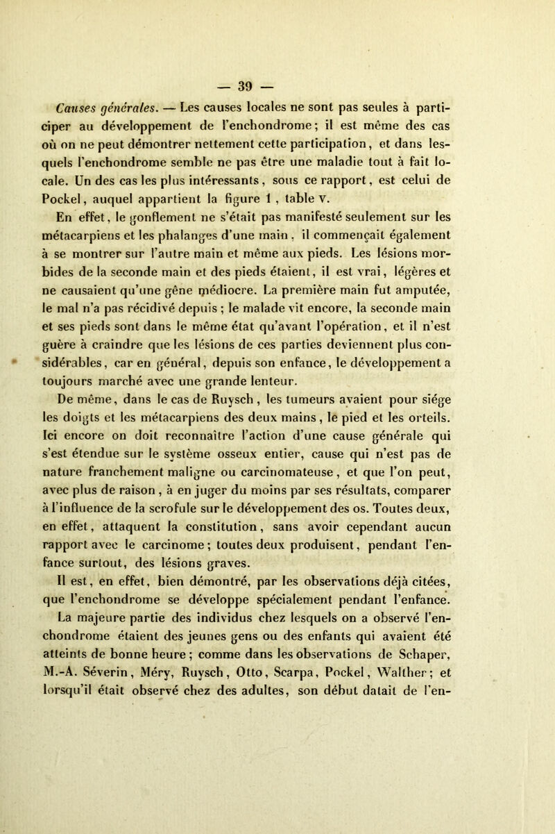 — 30 — Causes générales. — Les causes locales ne sont pas seules à parti- ciper au développement de l’enchondrome ; il est même des cas où on ne peut démontrer nettement cette participation, et dans les- quels l’enchondrome semble ne pas être une maladie tout à fait lo- cale. Un des cas les plus intéressants , sous ce rapport, est celui de Pockel, auquel appartient la figure 1 , table V. En effet, le gonflement ne s’était pas manifesté seulement sur les métacarpiens et les phalanges d’une main , il commençait également à se montrer sur l’autre main et même aux pieds. Les lésions mor- bides de la seconde main et des pieds étaient, il est vrai, légères et ne causaient qu’une gêne ipédiocre. La première main fut amputée, le mal n’a pas récidivé depuis ; le malade vit encore, la seconde main et ses pieds sont dans le même état qu’avant l’opération, et il n’est guère à craindre que les lésions de ces parties deviennent plus con- sidérables, car en géuéral, depuis son enfance, le développement a toujours marché avec une grande lenteur. De même, dans le cas de Ruysch , les tumeurs avaient pour siège les doigts et les métacarpiens des deux mains, le pied et les orteils. Ici encore on doit reconnaître l’action d’une cause générale qui s’est étendue sur le système osseux entier, cause qui n’est pas de nature franchement maligne ou carcinomateuse, et que l’on peut, avec plus de raison , à en juger du moins par ses résultats, comparer à l’influence de la scrofule sur le développement des os. Toutes deux, en effet, attaquent la constitution, sans avoir cependant aucun rapport avec le carcinome; toutes deux produisent, pendant l’en- fance surtout, des lésions graves. II est, en effet, bien démontré, par les observations déjà citées, que l’enchondrome se développe spécialement pendant l’enfance. La majeure partie des individus chez lesquels on a observé l’en- chondrome étaient des jeunes gens ou des enfants qui avaient été atteints de bonne heure ; comme dans les observations de Schaper, M.-A. Séverin, Méry, Ruysch, Otto, Scarpa, Pockel, Walther; et lorsqu’il était observé chez des adultes, son début datait de i’en-
