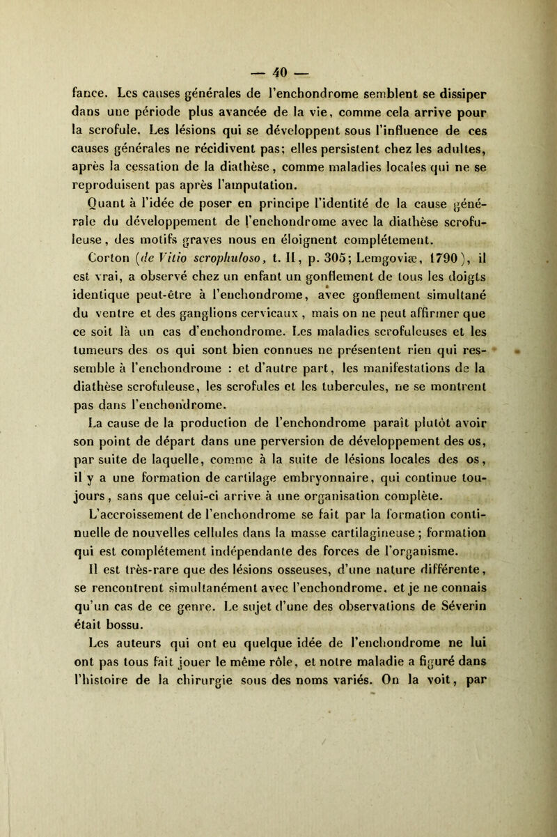 fance. Les causes générales de l’enchondrome semblent se dissiper dans une période plus avancée de la vie, comme cela arrive pour la scrofule. Les lésions qui se développent sous l’influence de ces causes générales ne récidivent pas; elles persistent chez les adultes, après la cessation de la diathèse, comme maladies locales qui ne se reproduisent pas après l’amputation. Quant à l’idée de poser en principe l’identité de la cause géné- rale du développement de l’enchondrome avec la diathèse scrofu- leuse, des motifs graves nous en éloignent complètement. Corton (r/e Vitio scropliufoso, t. II, p. 305; Lemgoviæ, 1790), il est vrai, a observé chez un enfant un gonflement de tous les doigts identique peut-être à l’enchondrome, avec gonflement simultané du ventre et des ganglions cervicaux , mais on ne peut affirmer que ce soit là un cas d’enchondrome. Les maladies scrofuleuses et les tumeurs des os qui sont bien connues ne présentent rien qui res- semble à l’enchondrome : et d’autre part, les manifestations de la diathèse scrofuleuse, les scrofules et les tubercules, ne se montrent pas dans l’enchondrome. La cause de la production de l’enchondrome paraît plutôt avoir son point de départ dans une perversion de développement des os, par suite de laquelle, comme à la suite de lésions locales des os, il y a une formation de cartilage embryonnaire, qui continue tou- jours, sans que celui-ci arrive à une organisation complète. L’accroissement de l’enchondrome se fait par la formation conti- nuelle de nouvelles cellules dans la masse cartilagineuse ; formation qui est complètement indépendante des forces de l’organisme. Il est très-rare que des lésions osseuses, d’une nature différente, se rencontrent simultanément avec l’enchondrome, et je ne connais qu’un cas de ce genre. Le sujet d’une des observations de Séverin était bossu. Les auteurs qui ont eu quelque idée de l’enchondrome ne lui ont pas tous fait jouer le même rôle, et notre maladie a figuré dans l’histoire de la chirurgie sous des noms variés. On la voit, par