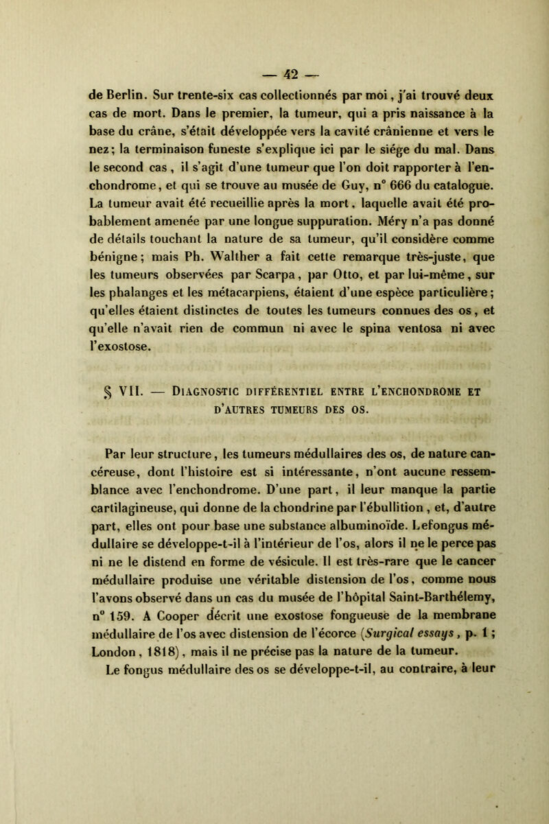 de Berlin. Sur trente-six cas collectionnés par moi, j'ai trouvé deux cas de mort. Dans le premier, la tumeur, qui a pris naissance à la base du crâne, s’était développée vers la cavité crânienne et vers le nez; la terminaison funeste s’explique ici par le siège du mal. Dans le second cas , il s’agit d’une tumeur que l’on doit rapporter à l’en- chondrome, et qui se trouve au musée de Guy, n° 666 du catalogue. La tumeur avait été recueillie après la mort, laquelle avait été pro- bablement amenée par une longue suppuration. Méry n’a pas donné de détails touchant la nature de sa tumeur, qu’il considère comme bénigne; mais Ph. Walther a fait cette remarque très-juste, que les tumeurs observées par Scarpa, par Otto, et par lui-même, sur les phalanges et les métacarpiens, étaient d’une espèce particulière ; qu’elles étaient distinctes de toutes les tumeurs connues des os, et qu’elle n’avait rien de commun ni avec le spina ventosa ni avec l’exostose. § VIL — Diagnostic différentiel entre l’enchondrome et d’autres tumeurs des os. Par leur structure, les tumeurs médullaires des os, de nature can- céreuse, dont l’histoire est si intéressante, n’ont aucune ressem- blance avec l’enchondrome. D’une part, il leur manque la partie cartilagineuse, qui donne de lachondrine par l’ébullition , et, d’autre part, elles ont pour base une substance albuminoïde. Lefongus mé- dullaire se développe-t-il à l’intérieur de l’os, alors il ne le perce pas ni ne le distend en forme de vésicule. Il est très-rare que le cancer médullaire produise une véritable distension de l’os, comme nous l’avons observé dans un cas du musée de l’hôpital Saint-Barthélemy, n° 159. A Cooper décrit une exostose fongueuse de la membrane médullaire de l’os avec distension de l’écorce (Surgical essays, p. 1 ; London , 1818), mais il ne précise pas la nature de la tumeur. Le fongus médullaire des os se développe-t-il, au contraire, à leur
