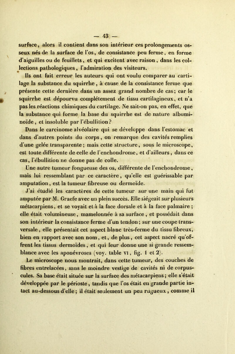 surface, alors il contient dans son intérieur ces prolongements os- seux nés de la surface de l’os, de consistance peu ferme, en forme d’aiguilles ou de feuillets, et qui excitent avec raison , dans les col- lections pathologiques , l’admiration des visiteurs. Ils ont fait erreur les auteurs qui ont voulu comparer au carti- lage la substance du squirrhe, à cause de la consistance ferme que présente cette dernière dans un assez grand nombre de cas; car le squirrhe est dépourvu complètement de tissu cartilagineux, et n’a pas les réactions chimiques du cartilage. Ne sait-on pas, en effet, que la substance qui forme la base du squirrhe est de nature albumi- noïde , et insoluble par l’ébullition? Dans le carcinome alvéolaire qui se développe dans l’estomac et dans d’autres points du corps, on remarque des cavités remplies d’une gelée transparente: mais cette structure, sous le microscope, est toute différente de celle de l’enchondrome, et d’ailleurs, dans ce cas, l’ébullition ne donne pas de colle. Une autre tumeur fongueuse des os, différente de l’enchondrome, mais lui ressemblant par ce caractère, qu’elle est guérissable par amputation, est la tumeur fibreuse ou dermoïde. J’ai étudié les caractères de cette tumeur sur une main qui fut amputée par M. Graefe avec un plein succès. Elle siégeait sur plusieurs métacarpiens, et se voyait et à la face dorsale et à la face palmaire ; elle était volumineuse, mamelonnée à sa surface, et possédait dans son intérieur la consistance ferme d’un tendon ; sur une coupe trans- versale , elle présentait cet aspect blanc très-ferme du tissu fibreux, bien en rapport avec son nom, et, de plus, cet aspect nacré qu’of- frent les tissus dermoïdes, et qui leur donne une si grande ressem- blance avec les aponévroses (voy. table VI, fig. 1 et 2). Le microscope nous montrait, dans cette tumeur, des couches de fibres entrelacées, sans le moindre vestige de cavités ni de corpus- cules. Sa base était située sur la surface des métacarpiens ; elle s’était développée par le périoste, tandis que l’os était en grande partie in- tact au-dessous d’elle; il était seulement un peu rugueux , comme il