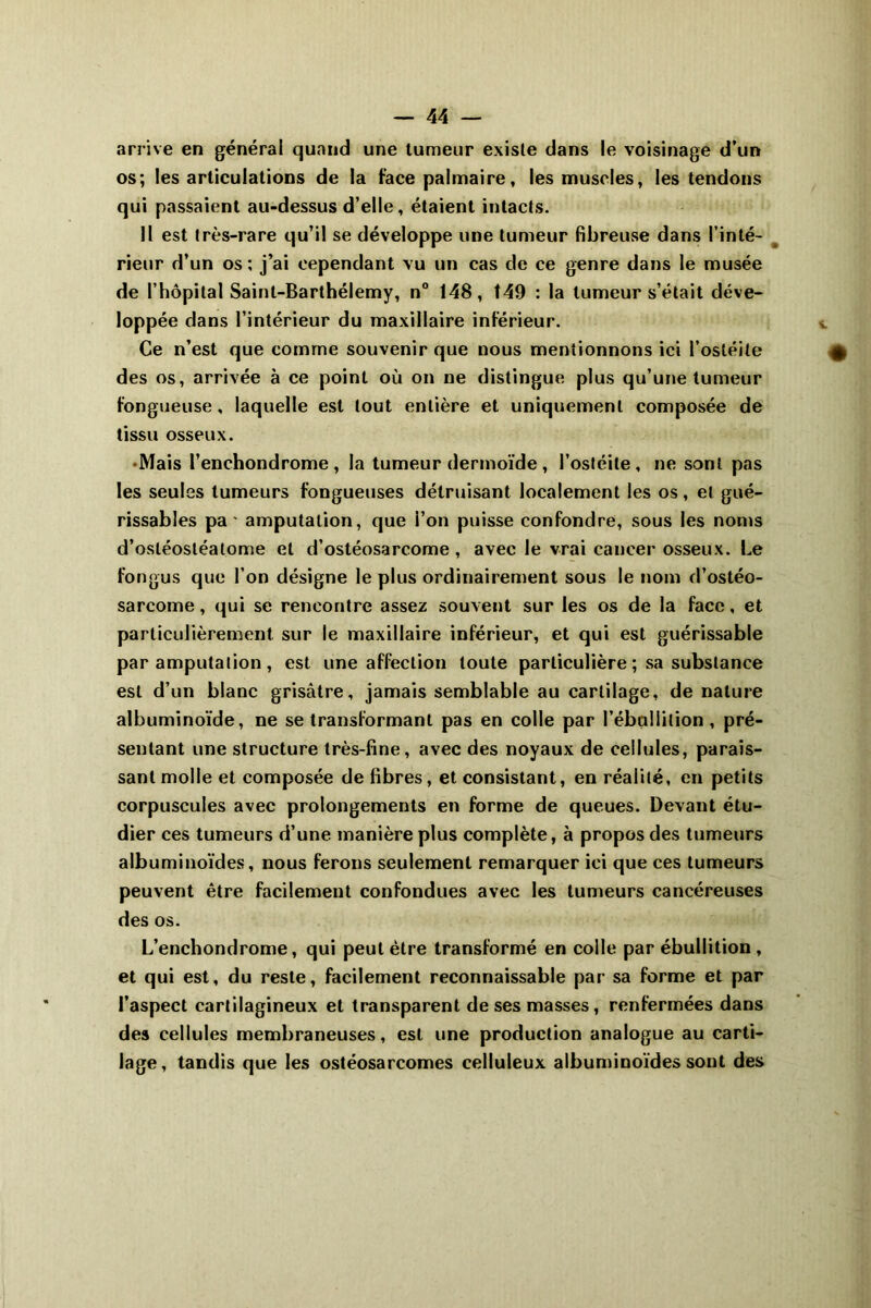 arrive en générai quand une tumeur existe dans le voisinage d’un os; les articulations de la face palmaire, les muscles, les tendons qui passaient au-dessus d’elle, étaient intacts. H est très-rare qu’il se développe une tumeur fibreu.se dans l’inté- rieur d’un os ; j’ai cependant vu un cas de ce genre dans le musée de l’hôpital Saint-Barthélemy, n° 148, 149 : la tumeur s’était déve- loppée dans l’intérieur du maxillaire inférieur. Ce n’est que comme souvenir que nous mentionnons ici l’ostéite des os, arrivée à ce point où on ne distingue plus qu’une tumeur fongueuse, laquelle est tout entière et uniquement composée de tissu osseux. •Mais l’enchondrome , la tumeur dermoïde , l’ostéite, ne sont pas les seules tumeurs fongueuses détruisant localement les os, et gué- rissables pa ' amputation, que l’on puisse confondre, sous les noms d’osléostéalome et d’ostéosarcome , avec le vrai cancer osseux. Le fongus que l’on désigne le plus ordinairement sous le nom d’ostéo- sarcome , qui se rencontre assez souvent sur les os de la face, et particulièrement sur le maxillaire inférieur, et qui est guérissable par amputation, est une affection toute particulière ; sa substance est d’un blanc grisâtre, jamais semblable au cartilage, dénaturé albuminoïde, ne se transformant pas en colle par l’ébullition, pré- sentant une structure très-fine, avec des noyaux de cellules, parais- sant molle et composée de fibres, et consistant, en réalité, en petits corpuscules avec prolongements en forme de queues. Devant étu- dier ces tumeurs d’une manière plus complète, à propos des tumeurs albuminoïdes, nous ferons seulement remarquer ici que ces tumeurs peuvent être facilement confondues avec les tumeurs cancéreuses des os. L’enchondrome, qui peut être transformé en colle par ébullition , et qui est, du reste, facilement reconnaissable par sa forme et par l’aspect cartilagineux et transparent de ses masses, renfermées dans des cellules membraneuses, est une production analogue au carti- lage, tandis que les ostéosarcomes celluleux albuminoïdes sont des