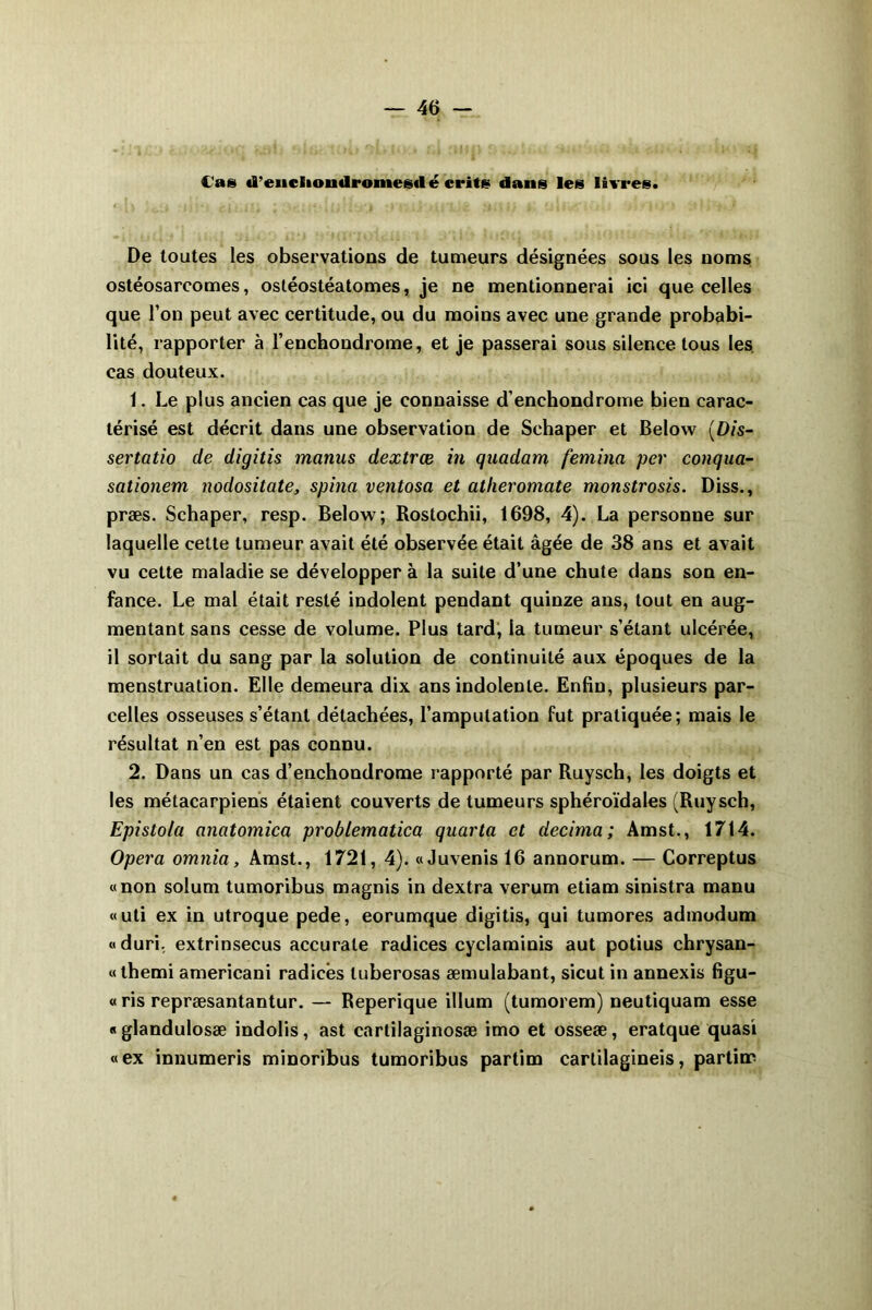 Cas «Tencliondromesdé crite dans les livres. De toutes les observations de tumeurs désignées sous les noms ostéosarcomes, ostéostéatomes, je ne mentionnerai ici que celles que l’on peut avec certitude, ou du moins avec une grande probabi- lité, rapporter à l’enchondrome, et je passerai sous silence tous les. cas douteux. 1. Le plus ancien cas que je connaisse d’enchondrome bien carac- térisé est décrit dans une observation de Schaper et Below (D/s- sertatio de digitis matins dextrœ in quadam femina per conqua- sationem nodositate, spina ventosa et atheromate monstrosis. Diss., præs. Schaper, resp. Below; Rostochii, 1698, 4). La personne sur laquelle cette tumeur avait été observée était âgée de 38 ans et avait vu cette maladie se développer à la suite d’une chute dans son en- fance. Le mal était resté indolent pendant quinze ans, tout en aug- mentant sans cesse de volume. Plus tard, la tumeur s’étant ulcérée, il sortait du sang par la solution de continuité aux époques de la menstruation. Elle demeura dix ans indolente. Enfin, plusieurs par- celles osseuses s’étant détachées, l’amputation fut pratiquée; mais le résultat n’en est pas connu. 2. Dans un cas d’enchondrome rapporté par Ruysch, les doigts et les métacarpiens étaient couverts de tumeurs sphéroïdales (Ruysch, Epistola anatomica problematica quarta et décima; Amst., 1714. Opéra omnia, Amst., 1721, 4). «Juvenis 16 annorum. — Correptus «non solum tumoribus magnis in dextra verum etiam sinistra manu «uti ex in utroque pede, eorumque digitis, qui tumores admodum «duri. extrinsecus accurale radices cyclaminis aut potius chrysan- « themi americani radices luberosas æmulabant, sicut in annexis figu- « ris repræsantantur. — Reperique ilium (tumorem) neutiquam esse «glandulosæ indolis, ast cartilaginosæ imo et osseæ, eratque quasi «ex innumeris minoribus tumoribus partim cartilagineis, partiœ