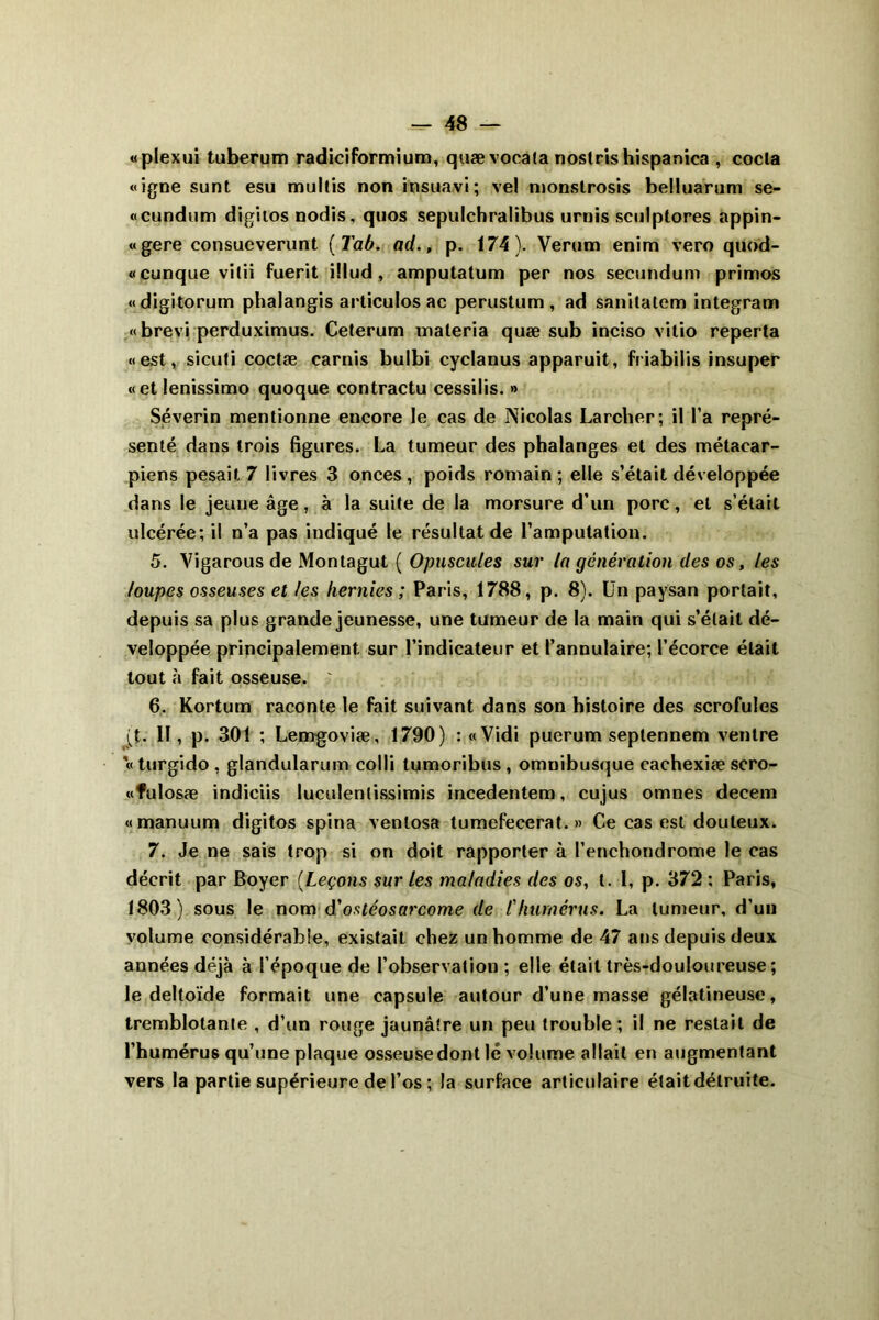 «plexui tuberum radiciformium, quævoeata noslris hispanica , coda «igné sunt esu multis non insuavi; vel monslrosis belluarum se- «cundum digitos nodis, quos sepulchralibus urnis sculptores appin- «gere consueverunt (Tab. ad., p. 174). Verum enim vero quod- «cunque vitii fuerit illud, amputatum per nos secundum primos «digitorum phalangis articulos ac perustum , ad sanitatem integram «brevi perduximus. Ceterum materia quæ sub inciso vitio reperta «est, sicuti coctæ carnis bulbi cyclanus apparuit, friabilis insuper «et lenissimo quoque contractu cessilis. » Séverin mentionne encore le cas de Nicolas Larcher; il l’a repré- senté dans trois figures. La tumeur des phalanges et des métacar- piens pesait 7 livres 3 onces, poids romain; elle s’était développée dans le jeune âge, à la suite de la morsure d’un porc, et s’était ulcérée; il n’a pas indiqué le résultat de l’amputation. 5. Vigarous de Montagut ( Opuscules sur la génération des os, les loupes osseuses et les hernies ; Paris, 1788, p. 8). Un paysan portait, depuis sa plus grande jeunesse, une tumeur de la main qui s’était dé- veloppée principalement sur l’indicateur et l’annulaire; l’écorce était tout à fait osseuse. ' 6. Kortum raconte le fait suivant dans son histoire des scrofules (t. Il, p. 301 ; Lemgoviæ, 1790) : «Vidi puerum septennem ventre «turgido, glandularum colli tumoribus , omnibusque cachexiæ scro- «fulosæ indiciis luculenlissimis incedentem, cujus omnes decem «manuum digitos spina ventosa tumefecerat. » Ce cas est douteux. 7. Je ne sais trop si on doit rapporter à l’enchondrome le cas décrit par Boyer (Leçons sur les maladies des os, t. 1, p. 372 : Paris, 1803) sous le nom d'ostéosarcome de l'humérus. La tumeur, d’un volume considérable, existait chez un homme de 47 ans depuis deux années déjà à l’époque de l’observation ; elle était très-douloureuse; le deltoïde formait une capsule autour d’une masse gélatineuse, tremblotante , d’un rouge jaunâtre un peu trouble; il ne restait de l’humérus qu’une plaque osseuse dont lé volume allait en augmentant vers la partie supérieure de l’os ; la surface articulaire était détruite.