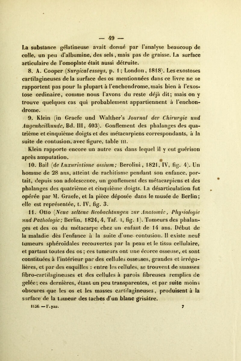 La substance gélatineuse avait donné par l’analyse beaucoup de colle, un peu d’albumine, des sels, mais pas de graisse. La surface articulaire de l’omoplate était aussi détruite. 8. A. Cooper (Surgical essctys, p. 1 ; London, 18(8). Les exostoses cartilagineuses de la surface des os mentionnées dans ce livre ne se rapportent pas pour la plupart à l’enchondrome,mais bien à l’exos- tose ordinaire, comme nous l’avons du reste déjà dit; mais on y trouve quelques cas qui probablement appartiennent à l’enchon- drome. 9. Klein (in Graefe und Wallher’s Journal (1er Chirurgie und Augenheilkunde, Bd. 111, 403). Gonflement des phalanges des qua- trième et cinquième doigts et des métacarpiens correspondants, à la suite de contusion, avec ligure, table m. Klein rapporte encore un autre cas dans lequel il y eut guérison après amputation. 10. Bail {de Luxvrialione ossium; Berolini, 1821, IV, fig. 4). Un homme de 28 ans, atteint de rachitisme pendant son enfance, por- tait, depuis son adolescence, un gonflement des métacarpiens et des phalanges des quatrième et cinquième doigts. La désarticulation fut opérée par M. Graefe, et la pièce déposée dans le musée de Berlin; elle est représentée, t. IV, fig. 3. 11. Otto {Neue seltene Beobachtungen zur Anatomie, Physiologie und Pathologie; Berlin, 1824,4, Taf. I, fig. 1). Tumeurs des phalan- ges et des os du métacarpe chez un enfant de 14 ans. Début de la maladie dès l’enfance à la suite d’une contusion. Il existe neuf tumeurs sphéroïdales recouvertes par la peau et le tissu cellulaire, et partant toutes des os ; ces tumeurs ont une écorce osseuse, et sont constituées à l’intérieur par des cellules osseuses, grandes et irrégu- lières, et par des esquilles : entre les cellules, se trouvent de smasses fibro-cariilagineuses et des cellules à parois fibreuses remplies de gelée; ces dernières, étant un peu transparentes, et par suite moins obscures que les os et les masses cartilagineuses, produisent à la surface de la tumeur des taches d’un blanc grisâtre. ISS6. ■— F.yau. 7