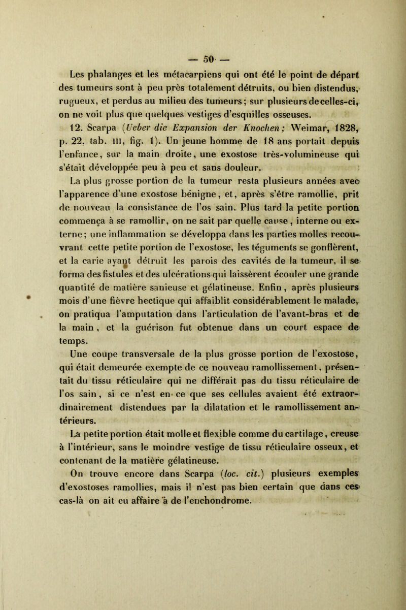 Les phalanges et les métacarpiens qui ont été le point de départ des tumeurs sont à peu près totalement détruits, ou bien distendus, rugueux, et perdus au milieu des tumeurs; sur plusieurs de celles-ci, on ne voit plus que quelques vestiges d’esquilles osseuses. 12. Scarpa (Ueber die Expansion der Knochen; Weimar, 1828, p. 22. tab. ni, fig. 1). Un jeune homme de 18 ans portait depuis l’enfance, sur la main droite, une exostose très-volumineuse qui s’était développée peu à peu et sans douleur. La plus grosse portion de la tumeur resta plusieurs années avec l’apparence d’une exostose bénigne, et, après s’être ramollie, prit de nouveau la consistance de l’os sain. Plus tard la petite portion commença à se ramollir, on ne sait par quelle cause , interne ou ex- terne; une inflammation se développa dans les parties molles recou- vrant cette petite portion de l’exostose, les téguments se gonflèrent, et la carie avant détruit les parois des cavités de la tumeur, il se forma des fistules et des ulcérations qui laissèrent écouler une grande quantité de matière sauieuse et gélatineuse. Enfin, après plusieurs mois d’une fièvre hectique qui affaiblit considérablement le malade, on pratiqua l’amputation dans l’articulation de l’avant-bras et de la main, et la guérison fut obtenue dans un court espace de temps. Une coupe transversale de la plus grosse portion de l’exostose, qui était demeurée exempte de ce nouveau ramollissement, présen- tait du tissu réticulaire qui ne différait pas du tissu réticulaire de l’os sain, si ce n’est en ce que ses cellules avaient été extraor- dinairement distendues par la dilatation et le ramollissement an- térieurs. La petite portion était molle et flexible comme du cartilage, creuse à l’intérieur, sans le moindre vestige de tissu réticulaire osseux, et contenant de la matière gélatineuse. On trouve encore dans Scarpa (/oc. cit.) plusieurs exemples d’exostoses ramollies, mais il n’est pas bien certain que dans ces> cas-là on ait eu affaire à de l’enchondrome.