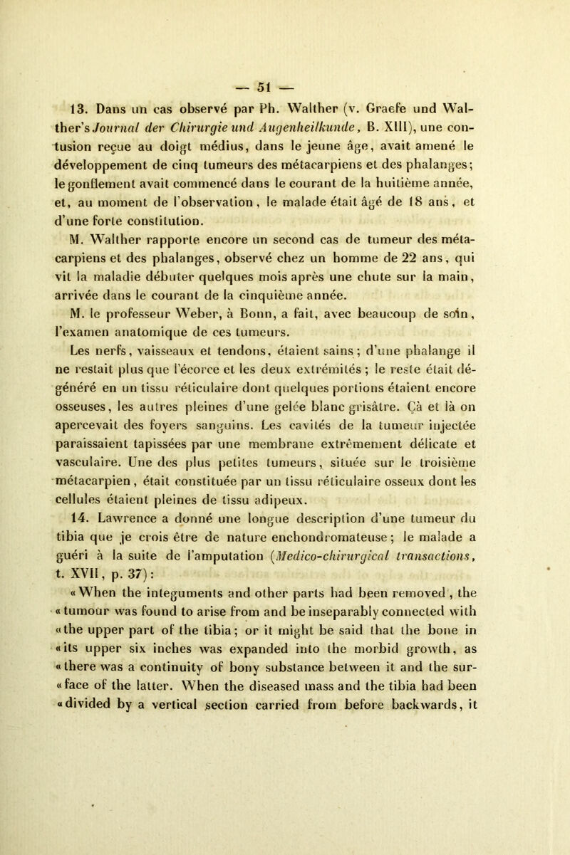 13. Dans un cas observé par Ph. Walther (v. Graefe und Wal- ther’s Journal der Chirurgie und Augenheilkunde, B. Xlll), une con- tusion reçue au doigt médius, dans le jeune âge, avait amené le développement de cinq tumeurs des métacarpiens et des phalanges; le gonflement avait commencé dans le courant de la huitième année, et, au moment de l’observation, le malade était âgé de (8 ans, et d’une forte constitution. M. Walther rapporte encore un second cas de tumeur des méta- carpiens et des phalanges, observé chez un homme de 22 ans, qui vit la maladie débuter quelques mois après une chute sur la main, arrivée dans le courant de la cinquième année. M. le professeur Weber, à Bonn, a fait, avec beaucoup de soin, l’examen anatomique de ces tumeurs. Les nerfs, vaisseaux et tendons, étaient sains ; d’une phalange il ne restait plus que l’écorce et les deux extrémités ; le reste était dé- généré en un tissu réticulaire dont quelques portions étaient encore osseuses, les autres pleines d’une gelée blanc grisâtre. Çà et là on apercevait des foyers sanguins. Les cavités de la tumeur injectée paraissaient tapissées par une membrane extrêmement délicate et vasculaire. Une des plus petites tumeurs, située sur le troisième métacarpien , était constituée par un tissu réticulaire osseux dont les cellules étaient pleines de tissu adipeux. 14. Lawrence a donné une longue description d’une tumeur du tibia que je crois être de nature enchondcomateuse ; le malade a guéri à la suite de i’amputatiou (Médico-chirurgical transactions, t. XVII, p. 37): « When the integuments and other parts had been removed , the « tumour was found to arise from and be inseparably connecled with «the upper part of the tibia; or it rnight be said thaï the boue in «ils upper six inches was expanded into the morbid growth, as «there was a continuity of bony substance between it and the sur- «face of the latter. When the diseased mass and the tibia had been «divided by a vertical section carried from before backwards, it