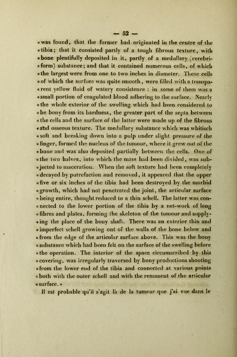 «was found, that lhe former had originaled in lhe centre of the «tibia; that it consisted parlly of a lough fibrous texture, with «bone plentifully deposited in it, parlly of a meduüary (cerebri- «form) substance; and that it contained numerous ceils, of which «the largest were from one to two inches in diameter. These ceils «of which the surface was quile smoolh , were fdled with a transpa- «rent yellow fluid of walery consistence : in some of lhem was a «small portion of coagulaled blood adhering to lhe surface. lSearly «the whole exterior of the swelling which had been considered to «be bony from ils hardness, the grealer part of the septa belween « the ceils and the surface of the latter were made up of the fibrous «atid osseous texlure. The medullary substance which was whilisch «soft and breaking down into a pulp under slight pressure of lhe « finger, formed the nucléus of the tumour, where it grew ont of the «bone and was also deposited partially belween the ceils. One of «the two halves, into which the mass had been divided, was sub- «jecled to macération. When lhe soft texture had been completelv «decayed by putréfaction and removed, it appeared thaï the upper «five or six inches of the tibia had been deslroyed by the morbid «growth, which had not penetrated lhe joint, the arlicular surface «being entire, thought reduced to a thin schell. The latter was con- tt necled to the lower portion of the tibia by a net-work of long «fibres and plates, forming the skeleton of the tumour and supply- «ing the place of the bony shaft. There was an exterior thin and « imperfect schell growing ont of the walls of the bone below and « from lhe edge of lhe arlicular surface above. This was the bony « substance which had been feit on the surface of lhe swelling hefore «the operation. The interior of the space circumscribed by this «covering, was irregularly traversed by bony productions shooting «from lhe lower end of the tibia and connecled at various points «both with the ouler schell and with the rémanent of the arlicular « surface. » 11 est probable qu’il s’agit là de la tumeur que j’ai vue dans le