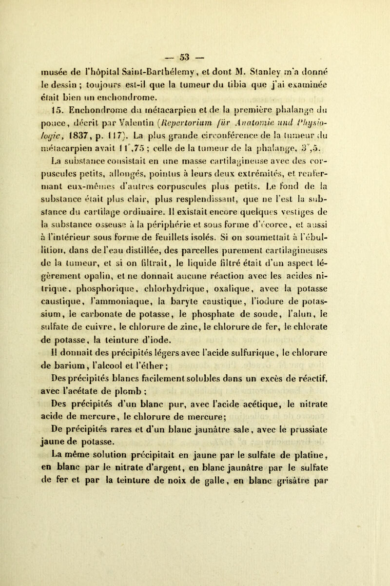 musée de l’hôpital Saint-Barthélemy, et dont M. Stanley m'a donné le dessin ; toujours est-il que la tumeur du tibia que j’ai examinée était bien un enchondrome. 15. Enchondrome du métacarpien et de la première phalange du pouce, décrit par Valentin (liepcrloriurn fur Anatomie and l’hysio- totjic, 1837, p. 117). La plus grande circonférence de la tumeur du métacarpien avait 11,75 ; celle de la tumeur de la phalange, 3,5. La substance consistait en une masse cartilagineuse avec des cor- puscules petits, allongés, pointus à leurs deux extrémités, et. renfer- mant eux-mêmes d’autres corpuscules plus petits. Le fond de la substance était plus clair, plus resplendissant, que ne l’est lu sub- stance du cartilage ordinaire. II existait encore quelques vestiges de la substance osseuse à la périphérie et sous forme d’écorce, et aussi à l’intérieur sous forme de feuillets isolés. Si on soumettait à l’ébuî- lilioir, dans de l’eau distillée, des parcelles purement cartilagineuses de la tumeur, et si on filtrait, le liquide filtré était d’un aspect lé- gèrement opalin, et ne donnait aucune réaction avec les acides ni- trique. phosphorique, chlorhydrique, oxalique, avec la potasse caustique, l’ammoniaque, la baryte caustique, l’iodure de potas- sium, le carbonate de potasse, le phosphate de soude, l’alun, le sulfate de cuivre, le chlorure de zinc, le chlorure de fer, le chlorate de potasse, la teinture d’iode. il donnait des précipités légers avec l’acide sulfurique, le chlorure de barium, l’alcool et l’éther; Des précipités blancs facilement solubles dans un excès de réactif, avec l’acétate de plomb ; Des précipités d’un blanc pur, avec l’acide acétique, le nitrate acide de mercure, le chlorure de mercure; De précipités rares et d’un blanc jaunâtre sale, avec le prussiale jaune de potasse. La même solution précipitait en jaune par le sulfate de platine, en blanc parle nitrate d’argent, en blanc jaunâtre par le sulfate de fer et par la teinture de noix de galle, en blanc grisâtre par