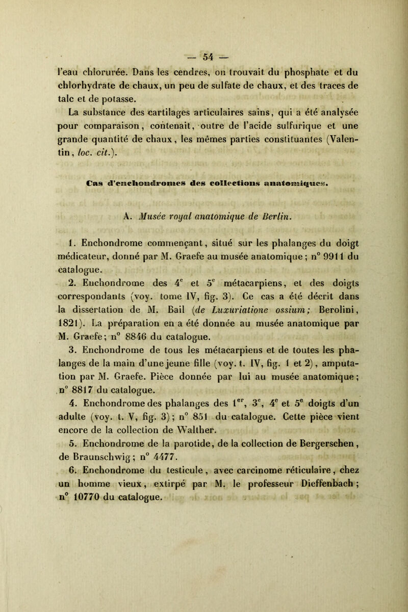 l’eau chlorurée. Dans les cendres, on trouvait, du phosphate et du chlorhydrate de chaux, un peu de sulfate de chaux, et des traces de talc et de potasse. La substance des cartilages articulaires sains, qui a été analysée pour comparaison, contenait, outre de l’acide sulfurique et une grande quantité de chaux, les mêmes parties constituantes (Valen- tin, loc. cit.). Cas «l’encliOMc&romes des collections anatomiques» A. Musée royal anatomique de Berlin. 1. Enchondrome commençant, situé sur les phalanges du doigt médicateur, donné par M. Graefe au musée anatomique ; n° 9911 du catalogue. 2. Enchondrome des 4e et 5e métacarpiens, et des doigts correspondants (voy. tome IV, fig. 3). Ce cas a été décrit dans la dissertation de M. Bail [de Luxuriatione ossium; Berolini, 1821). La préparation en a été donnée au musée anatomique par M. Graefe; n° 8846 du catalogue. 3. Enchondrome de tous les métacarpiens et de toutes les pha- langes de la main d’une jeune fille (voy. t. IV, fig. 1 et 2), amputa- tion par M. Graefe. Pièce donnée par lui au musée anatomique ; n° 8817 du catalogue. 4. Enchondrome des phalanges des 1er, 3e, 4e et 5e doigts d’un adulte (voy. t. V, fig. 3); n° 851 du catalogue. Cette pièce vient encore de la collection de Walther. 5. Enchondrome de la parotide, de la collection de Bergerschen, de Braunschwig; n° 4477. 6. Enchondrome du testicule, avec carcinome réticulaire, chez un homme vieux, extirpé par M. le professeur Dieffenbach ; n° 10770 du catalogue.