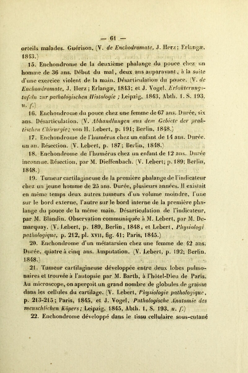 orteils malades. Guérison. (V. de Enchodromate, J. Herz; Erlangæ, 1813.) 15. Enchondrome de la deuxième phalange du pouce chez un homme de 36 ans. Début du mal, deux ans auparavant, à la suite d’une exercice violent de la main. Désarticulation du pouce. (V. de Enchondromate, .1. llerz ; Erlangæ, 1813; et J. Voge!. Er/aïitcrungs- Ktf'.ln zur pathologischcn Histologie ; Leipzig, 1843, Abtli. 1. S. 193, v. /'.) 16. Enchondrome du pouce chez une femme de 67 ans. Durée, six ans. Désarticulation. (V. Abhandlungen nus dem Cebicte der prak- tisclien Chirurgie ; von H. l.ebert, p. 191; Berlin, 1848.) 17. Enchondrome de l’humérus chez un enfant de 14 ans. Durée, un an. Résection. (V. Lebert, p. 187; Berlin, 1848.) 18. Enchondrome de l’humérus chez un enfant de 12 ans. Durée inconnue. Résection, par M. Dieffenbach. (V. Lebert; p.189; Berlin, 1848.) 19. Tumeur cartilagineuse de la première phalange de l’indicateur chez un jeune homme de 25 ans. Durée, plusieurs années. 11 existait en même temps deux autres tumeurs d’un volume moindre, l’une sur le bord externe, l’autre sur le bord interne de la première pha- lange du pouce de la même main. Désarticulation de l’indicateur, par M. Blandin. Observation communiquée à M. Lebert, par M. De- marquay. (V. Lebert, p. 189, Berlin, 1848, et Lebert, Physiologi pathologique, p. 212, pi. XVII, fig. 41; Paris, 1845.) 20. Enchondrome d’un métatarsien chez une femme de 42 ans. Durée, quatre à cinq ans. Amputation. (V. Lebert, p. 192; Berlin, 1848.) v 21. Tumeur cartilagineuse développée entre deux lobes pulmo- naires et trouvée à l’autopsie par M. Barlh, à l’hôlel-Dieu de Paris. Au microscope, on aperçoit un grand nombre de globules de graisse dans les cellules du cartilage. (V. l.ebert. Physiologie pathologique, p. 213-215; Paris, 1845, et J. Vogel, Pathologisclie Anatomie des menschlichen Kôpers; Leipzig, 1845, Ablh. I, S. 193, u. /'.) 22. Enchondrome développé dans le tissu cellulaire sous-cutané
