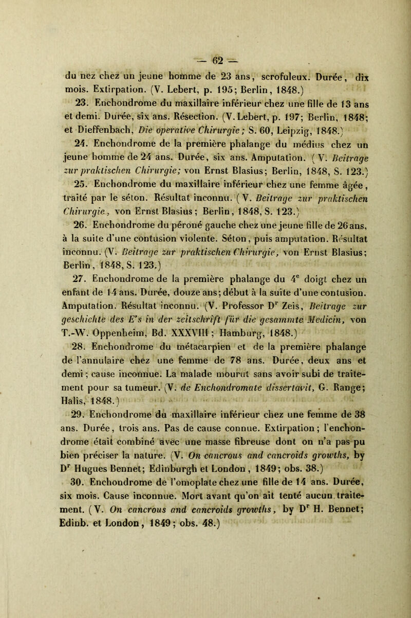 du nez chez un jeune homme de 23 ans, scrofuleux. Durée, dix mois. Extirpation. (V. Lebert, p. 195; Berlin, 1848.) 23. Enchondrome du maxillaire inférieur chez une fille de 13 ans et demi. Durée, six ans. Résection. (V. Lebert, p. 197; Berlin, 1848; et Dieffenbach, Die opérative Chirurgie; S. 60, Leipzig, 1848.) 24. Enchondrome de la première phalange du médius chez un jeune homme de 24 ans. Durée, six ans. Amputation. (V. Beitrage zur praktischen Chirurgie; von Ernst Blasius; Berlin, 1848, S. 123.) 25. Enchondrome du maxillaire inférieur chez une femme âgée, traité par le séton. Résultat inconnu. (V. Beitrage zur praktischen Chirurgie . von Ernst Blasius ; Berlin, 1848, S. 123.) 26. Enchondrome du péroné gauche chez une jeune fille de 26 ans, à la suite d’une contusion violente. Séton, puis amputation. Résultat inconnu. (V. Beitrage zur praktischen Chirurgie, von Ernst Blasius; Berlin , 1848, S. 123.) 27. Enchondrome de la première phalange du 4e doigt chez un enfant de 14 ans. Durée, douze ans; début à la suite d’une contusion. Amputation. Résultat inconnu. (V. Professor D1' Zeis, Beitrage zur gescliiclite des E’s in der Zeitschrift für die gcsarnmte Medicin, von T.-W. Oppenheim, Bd. XXXVIII ; Hamburg, 1848.) 28. Enchondrome du métacarpien et de la première phalange de l’annulaire chez une femme de 78 ans. Durée, deux ans et demi ; cause inconnue. La malade mourut sans avoir subi de traite- ment pour sa tumeur. (V. de Enchondromate dissertavit, G. Range; Halis, 1848.) 29. Enchondrome du maxillaire inférieur chez une femme de 38 ans. Durée, trois ans. Pas de cause connue. Extirpation; l’enchon- drome était combiné avec une masse fibreuse dont on n’a pas pu bien préciser la nature. (V. On cancrous and cancroids groivths, by Dr Hugues Bennet; Edinburgh et London, 1849; obs. 38.) 30. Enchondrome de l’omoplate chez une fille de 14 ans. Durée, six mois. Cause inconnue. Mort avant qu’on ait tenté aucun, traite- ment. (V. On cancrous and cancroids growlhs, by Dr H. Bennet; Edinb. et London, 1849; obs. 48.)