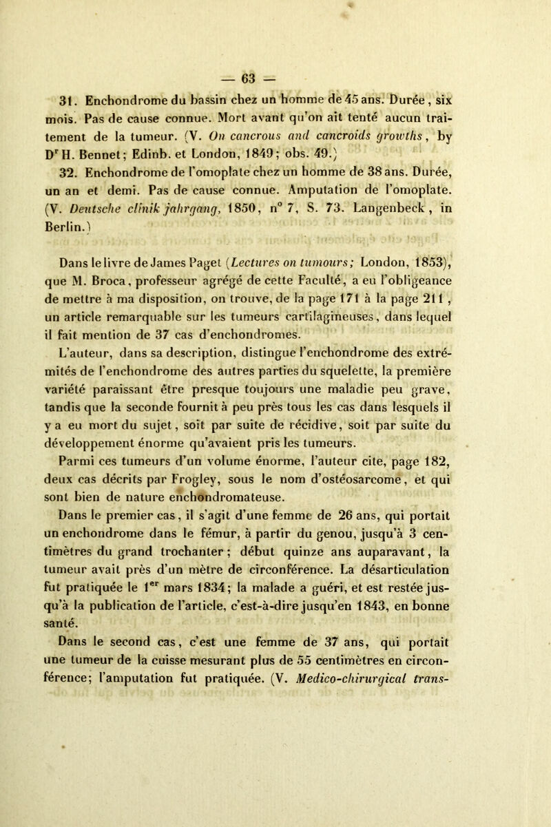 31. Enchondrome du bassin chez un homme de 45 ans. Durée , six mois. Pas de cause connue. Mort avant qu’on ait tenté aucun trai- tement de la tumeur. (V. On cancrous and cancroids growths, by DrH. Bennet; Edinb. et London, 1849; obs. 49.) 32. Enchondrome de l’omoplate chez un homme de 38 ans. Durée, un an et demi. Pas de cause connue. Amputation de l’omoplate. (V. Deutsche clinik jahrgflng, 1850, n° 7, S. 73. Langenbeck , in Berlin.) Dans le livre de James Paget [Lectures on tumours ; London, 1853), que M. Broca, professeur agrégé de cette Faculté, a eu l’obligeance de mettre à ma disposition, on trouve, de la page 171 à la page 211 , un article remarquable sur les tumeurs cartilagineuses, dans lequel il fait mention de 37 cas d’enchondromes. L’auteur, dans sa description, distingue l’enchondrome des extré- mités de l’enchondrome des autres parties du squelette, la première variété paraissant être presque toujours une maladie peu grave, tandis que la seconde fournit à peu près tous les cas dans lesquels il y a eu mort du sujet, soit par suite de récidive, soit par suite du développement énorme qu’avaient pris les tumeurs. Parmi ces tumeurs d’un volume énorme, Fauteur cite, page 182, deux cas décrits par Frogley, sous le nom d’ostéosarcome, et qui sont bien de nature enchondromateuse. Dans le premier cas, il s’agit d’une femme de 26 ans, qui portait un enchondrome dans le fémur, à partir du genou, jusqu’à 3 cen- timètres du grand trochanter; début quinze ans auparavant, la tumeur avait près d’un mètre de circonférence. La désarticulation fut pratiquée le 1er mars 1834; la malade a guéri, et est restée jus- qu’à la publication de l’article, c’est-à-dire jusqu’en 1843, en bonne santé. Dans le second cas, c’est une femme de 37 ans, qui portait une tumeur de la cuisse mesurant plus de 55 centimètres en circon- férence; l’amputation fut pratiquée. (V. Médico-chirurgical Crans-
