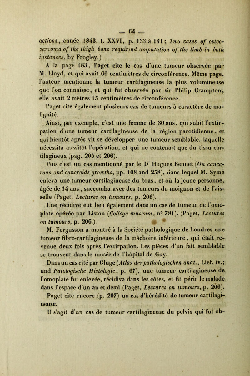 actions, année 1843, t. XXVI, p. 133 à 141 ; Two cases of osleo- sarcoma of the iliigli bone requirind amputation of the limb in bot U instances, b y Frogley.) A la page 183, Paget cite le cas d’une tumeur observée par M. Lloyd, et qui avait 66 centimètres de circonférence. Même page, l’auteur mentionne la tumeur cartilagineuse la plus volumineuse que l’on connaisse, et qui fut observée par sir Philip Crampton; elle avait 2 mètres 15 centimètres de circonférence. Paget cite également plusieurs cas de tumeurs à caractère de ma- lignité. Ainsi, par exemple, c’est une femme de 30 ans, qui subit l’extir- pation d’une tumeur cartilagineuse de la région parotidienne, et qui bientôt après vit se développer une tumeur semblable, laquelle nécessita aussitôt l’opération, et qui ne contenait que du tissu car- tilagineux (pag. 205 et 206). Puis c’est un cas mentionné par le Dr Hugues Bennet (On cancc- rous and cancroids groivths, pp. 108 and 258), dans lequel M. Svme enleva une tumeur cartilagineuse du bras, et où la jeune personne, âgée de 14 ans, succomba avec des tumeurs du moignon et de l’ais- selle (Paget, Lectures on lumours, p. 206). Une récidive eut lieu également dans un cas de tumeur de l’omo- plate opérée par Liston (College muséum, n° 781). (Paget, Lectures on tumours, p. 206.) M. Fergusson a montré à la Société pathologique de Londres une tumeur fibro-cartilagineuse de la mâchoire inférieure, qui était re- venue deux fois après l’extirpation. Les pièces d’un fait semblable se trouvent dans le musée de l’hôpital de Guy. Dans un cas cité par Gluge {Atlas derpathologischen anat., Lief. iv.; und Patologische Histologie, p. 67), une tumeur cartilagineuse de l’omoplate fut enlevée, récidiva dans les côtes, et fit périr le malade dans l’espace d’un an et demi (Paget, Lectures on lumours, p. 206). Paget cite encore (p. 207) un cas d’hérédité de tumeur cartilagi- neuse. Il s’agit d’un cas de tumeur cartilagineuse du pelvis qui fut ob-