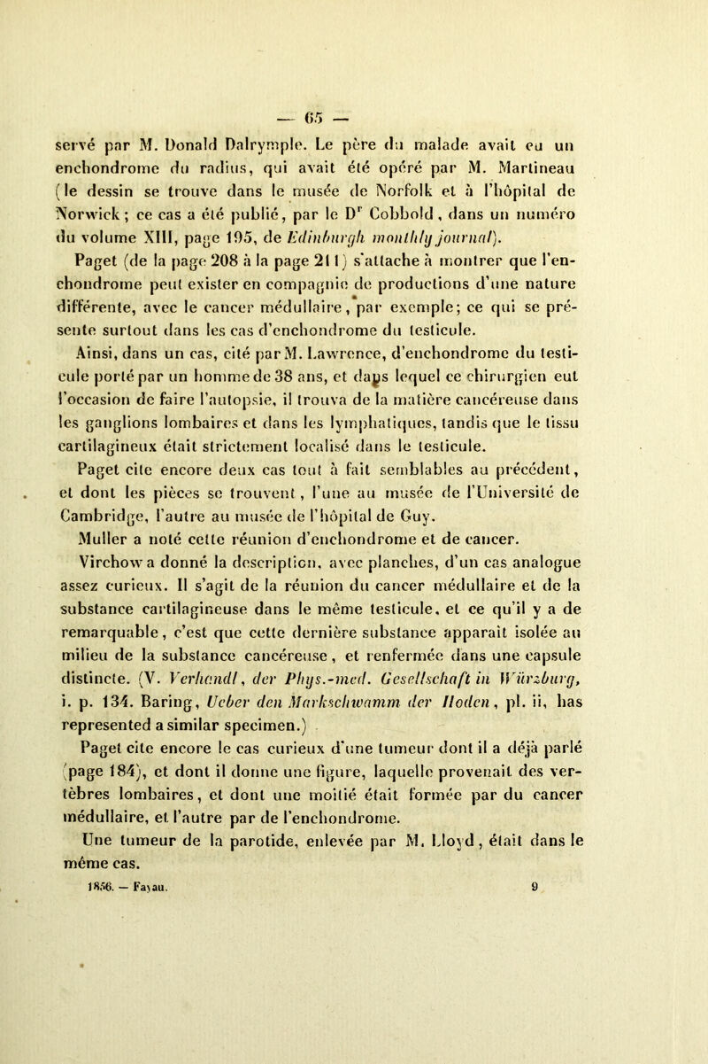 05 — serve par M. Donald Dalrymple. Le père du malade avait eu un enehondrome du radius, qui avait été opéré par M. Martineau (le dessin se trouve dans le musée de Norfolk et à l’hôpital de Norwick ; ce cas a été publié, par le D1 Cobbold, dans un numéro du volume XIII, page 105, de Edinburyh ivonlli/y journal). Paget (de la page 208 à la page 211) s'attache à montrer que l’en- chondrome peut exister en compagnie de productions d’une nature différente, avec le cancer médullaire, par exemple; ce qui se pré- sente surtout dans les cas d’cnchondrome du testicule. Ainsi, dans un cas, cité parM. Lawrence, d’enchondrome du testi- cule porté par un homme de 38 ans, et daps lequel ce chirurgien eut l’occasion de faire l’autopsie, il trouva de la matière cancéreuse dans les ganglions lombaires et dans les lymphatiques, tandis que le tissu cartilagineux était strictement localisé dans le testicule. Paget cite encore deux cas tout à fait semblables au précédent, et dont les pièces se trouvent, l’une au musée de l’Université de Cambridge, l’autre au musée de l’hôpital de Guy. Muller a noté celle réunion d’enchondrome et de cancer. Virchow a donné la description, avec planches, d’un cas analogue assez curieux. Il s’agit de la réunion du cancer médullaire et de la substance cartilagineuse dans le même testicule, et ce qu’il y a de remarquable, c’est que cette dernière substance apparaît isolée au milieu de la substance cancéreuse, et renfermée dans une capsule distincte. (V. Verlw.ndf, dcr Pliys.-med. Gesellschaft in Würzbuvg, i. p. 134. Baring, Ucber den Markschwnmm dcr llodcn, pL ii, bas represented asimilar specimen.) Paget cite encore le cas curieux d'une tumeur dont il a déjà parlé page 184), et dont il donne une figure, laquelle provenait des ver- tèbres lombaires, et dont une moitié était formée par du cancer médullaire, et l’autre par de l’enchondrorne. Une tumeur de la parotide, enlevée par M. Lloyd, était dans le même cas.