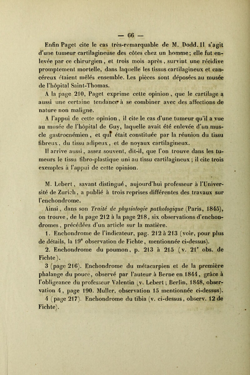 Enfin Paget cite le cas très-remarquable de M. Dodd. Il s’agit d’une tumeur cartilagineuse des côtes chez un homme; elle fut en- levée par ce chirurgien, et trois mois après, survint une récidive promptement mortelle, dans laquelle les tissus cartilagineux et can- céreux étaient mêlés ensemble. Les pièces sont déposées au musée de l’hôpital Saint-Thomas. A la page 210, Paget exprime cette opinion , que le cartilage a aussi une certaine tendance? à se combiner avec des affections de nature non maligne. À l’appui de cette opinion , il cite le cas d’une tumeur qu’il a vue au musée de l’hôpital de Guy, laquelle avait été enlevée d’un mus- cle gastrocnémien , et qui était constituée par la réunion du tissu fibreux, du tissu adipeux, et de noyaux cartilagineux. I! arrive aussi, assez souvent, dit-il, que l’on trouve dans les tu- meurs le tissu fibro-plastique uni au tissu cartilagineux ; il cite trois exemples à l’appui de cette opinion. M. Leberl, savant distingué, aujourd’hui professeur à l’Univer- sité de Zurich, a publié à trois reprises différentes des travaux sur l’enchondrome. Ainsi, dans son Traité de physiologie pathologique (Paris, 1845), on trouve, de la page 212 à la page 218, six observations d’enchon- dromes, précédées d’un article sur la matière. 1. Enchondrome de l’indicateur, pag. 212 à 213 (voir, pour plus de détails, la 19e observation de Fichte, mentionnée ci-dessus). 2. Enchondrome du poumon, p. 213 à 215 (v. 21e obs. de Fichte). 3 (page 216). Enchondrome du métacarpien et de la première phalange du pouce, observé par l’auteur à Berne en 1844, grâce à l’obligeance du professeur Valentin (v. Lebert ; Berlin, 1848, obser- vation 4, page 190. Muller, observation 15 mentionnée ci-dessus). 4 (page 217). Enchondrome du tibia (v. ci-dessus, observ. 12 de Fichte).
