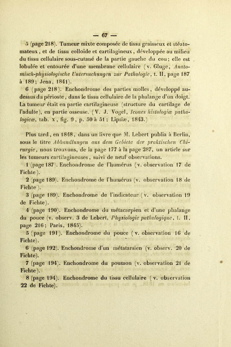 5 (page 218). Tumeur mixte composée de tissu graisseux et stéato- mateux, et de tissu colloïde et cartilagineux, développée au milieu du tissu cellulaire sous-cutané de la partie gauche du cou; elle est lobulée et entourée d’une membrane cellulaire (v. Gluge, Anato- misch-phgsiologische Untersuclmngen zur Pathologie, t. II, page 187 à 189; Jena, 1841). 6 (page 218). Enchondrome des parties molles, développé au- dessus du périoste , dans le tissu cellulaire de la phalange d’un doigt. La tumeur était en partie cartilagineuse (structure du cartilage de l’adulte), en partie osseuse. (V. J. Vogel, Icônes hislo/ogiœ patho- logicæ, tab, x, fig. 9 , p. 50 à 51 ; Lipsiæ, 1843.) Plus tard, en 1848, dans un livre que M. Lebert publia à Berlin, sous le litre Abhandlungen nus dem Gcbietc der praktisclien Chi- rurgie, nous trouvons, de la page 177 à la page 287. un article sur les tumeurs cartilagineuses, suivi de neuf observations. 1 (page 187 . Enchondrome de l’humérus (v. observation 17 de Fichle ). 2 (page 189). Enchondrome de l’humérus (v. observation 18 de Fichte ). 3 (page 189). Enchondrome de l’indicateur ( v. observation 19 de Fichte). 4 (page 190). Enchondrome du métacarpien et d’une phalange du pouce (v. observ. 3 de Lebert, Physiologie pathologique, t. II, page 216; Paris, 1845). 5 (page 191). Enchondrome du pouce ( v. observation 16 de Fichle). 6 (page 192). Enchondrome d’un métatarsien (v. observ. 20 de Fichte). 7 (page 194). Enchondrome du poumon (v. observation 21 de Fichte). 8 (page 194). Enchondrome du tissu cellulaire ( v. observation 22 de Fichte).