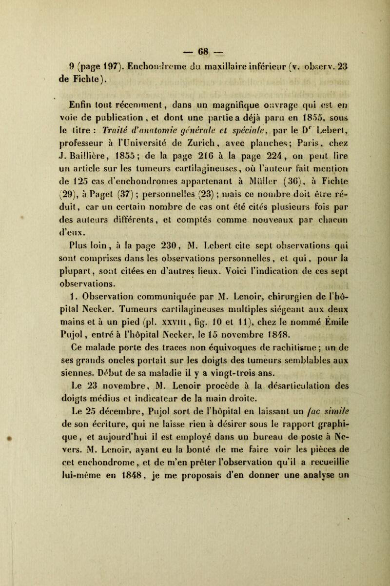 de Fichle). Enfin tout récemment, dans un magnifique ouvrage qui est en voie de publication, et dont une partie a déjà paru en 1855, sous le titre: Traité d'anatomie générale et spéciale, par le D' Lebert, professeur à l’Université de Zurich, avec planches; Paris, chez J. Baillière, 1855; de la page 216 à la page 224, on peut lire un article sur les tumeurs cartilagineuses, où l’auteur fait mention de 125 cas d’enchondromes appartenant à Muller (36), à Fichle (29), à Paget (37) ; personnelles (23) ; mais ce nombre doit être ré- duit, car un certain nombre de cas ont été cités plusieurs fois par des auteurs différents, et comptés comme nouveaux par chacun d’eux. Plus loin, à la page 230, M. bebert cite sept observations qui sont comprises dans les observations personnelles , et qui, pour la plupart, sont citées en d’autres lieux. Voici l’indication de ces sept observations. 1. Observation communiquée par M. Lenoir, chirurgien de l'hô- pital Necker. Tumeurs cartilagineuses multiples siégeant aux deux mains et à un pied (pi. XXVHI , fig. 10 et 11), chez le nommé Emile Pujol, entré à l’hôpital Necker, le 15 novembre 1848. Ce malade porte des traces non équivoques de rachitisme; un de ses grands oncles portait sur les doigts des tumeurs semblables aux siennes. Début de sa maladie il y a vingt-trois ans. Le 23 novembre, M. Lenoir procède à la désarticulation des doigts médius et indicateur de la main droite. Le 25 décembre, Pujol sort de l'hôpital en laissant un (ac simile de son écriture, qui ne laisse rien à désirer sous le rapport graphi- que , et aujourd’hui il est employé dans un bureau de poste à Ne- vers. M. Lenoir, ayant eu la bonté de me faire voir les pièces de cet enchondrome, et de m’en prêter l’observation qu’il a recueillie lui-même en 1848, je me proposais d’en donner une analyse un