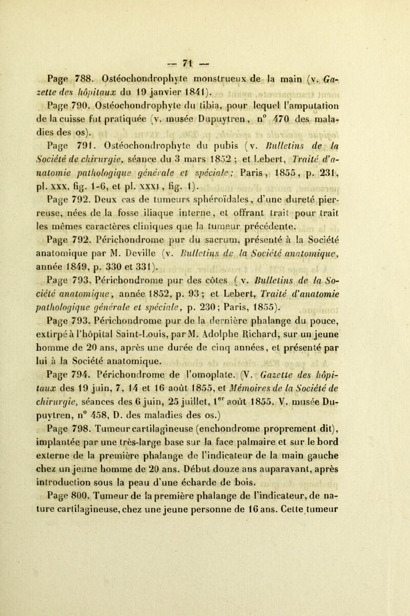 Page 788. Ostéochondrophyte monstrueux de la main (v. Ga- zette des hôpitaux du 19 janvier 1841). Page 790. Ostéochondrophyte du tibia, pour lequel Pamputation de la cuisse fut pratiquée (v. musée Dupuytren, n° 470 des mala- dies des os). Page 791. Ostéochondrophyte du pubis (v. Bulletins de la Société de chirurgie, séance du 3 mars 1852 ; et Lebert, Traité d’a- natomie pathologique générale et spéciale; Paris, 1855, p. 231, pl. xxx, fig. 1-6, et pl. xxxi, fig. 1). Page 792. Deux cas de tumeurs sphéroïdales, d’une dureté pier- reuse, nées de la fosse iliaque interne, et offrant trait pour trait les mêmes caractères cliniques que la tumeur précédente. Page 792. Périchondrome pur du sacrum, présenté à la Société anatomique par M. Deville (v. Bulletins de la Société anatomique, année 1849, p. 330 et 331). Page 793. Périchondrome pur des côtes ( v. Bulletins de la So- ciété anatomique, année 1852, p. 93; et Lebert, Traité d’anatomie pathologique générale et spéciale, p. 230; Paris, 1855). Page 793. Périchondrome pur de la dernière phalange du pouce, extirpé à l’hôpital Saint-Louis, parM. Adolphe Richard, sur un jeune homme de 20 ans, après une durée de cinq années, et présenté par lui à la Société anatomique. Page 794. Périchondrome de l’omoplate. (V. Gazette des hôpi- taux des 19 juin, 7, 14 et 16 août 1855, et Mémoires de la Société de chirurgie, séances des 6 juin, 25 juillet, 1er août 1855. V. musée Du- puylren, n° 458, D. des maladies des os.) Page 798. Tumeur cartilagineuse (enchondrome proprement dit), implantée par une très-large base sur la face palmaire et sur le bord externe de la première phalange de l’indicateur de la main gauche chez un jeune homme de 20 ans. Début douze ans auparavant, après introduction sous la peau d’une écharde de bois. Page 800. Tumeur de la première phalange de l’indicateur, de na- ture cartilagineuse, chez une jeune personne de 16 ans. Celte tumeur